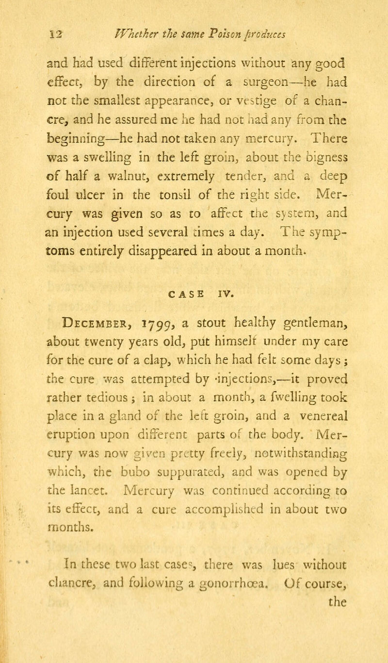 and had used different injections without any good c^tct, by the direction of a surgeon—he had not the smallest appearance, or vestige of a chan- cre, and he assured me he had not had any from the beginning—he had not taken any mercury. There was a sv/elling in the left groin, about the bigness of half a walnut, extremely tender, and a deep foul ulcer in the tonsil of the right side. Mer- cury was given so as to affect the svstem, and an injecdon used several times a day. The symp- toms entirely disappeared in about a month. CASE IV. December, 1799> a stout healthy gentleman, about twenty years old, put himselt under my care for the cure of a clap, which he had felt £ome days; t!at cure was attempted by 'injecdons,—it proved rather tedious ; in about a month, a fwelling took place in a gland of the left groin, and a venereal eruption upon different parts of the body. Mer- cury was now given pretty freely, notwithstanding which, the bubo suppurated, and was opened by the lancet. Mercury was continued according to its effect, and a cure accomplished in about two months. In these two last casc^, there was lues without chancre, and following a gonorrhoea. Of course, the