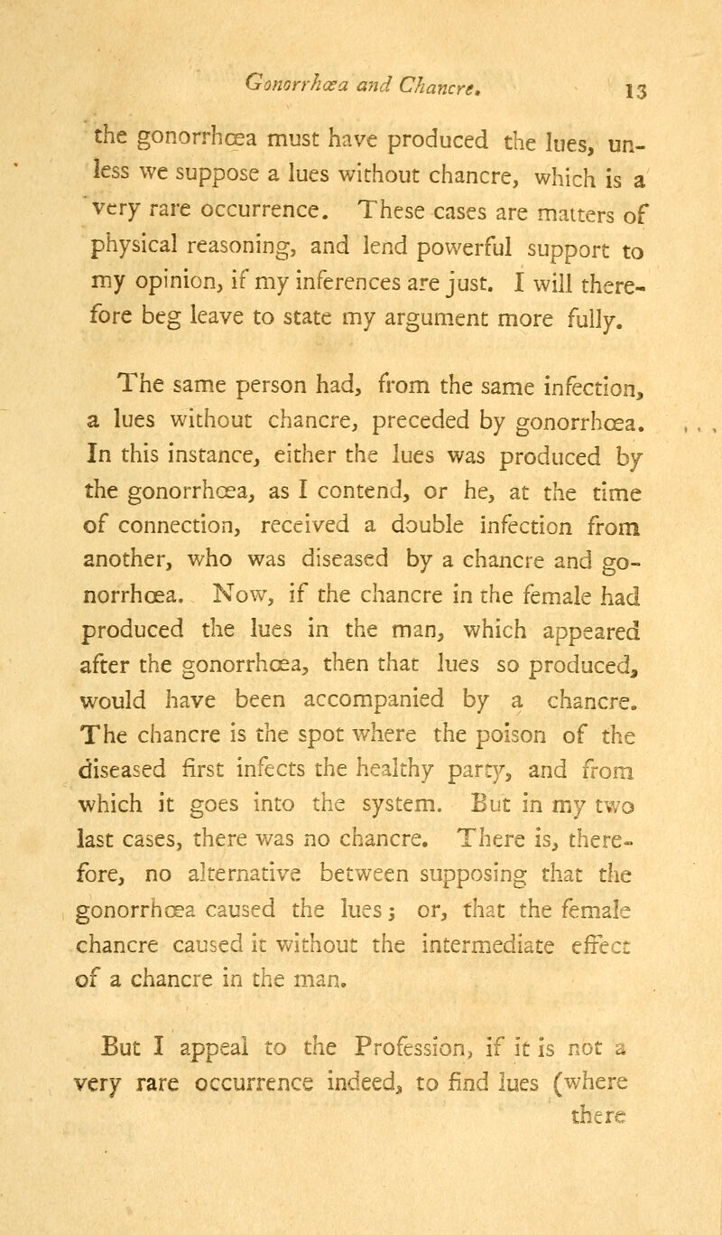 the gonorrhcea must have produced the lues, un- less we suppose a lues without chancre, which is a very rare occurrence. These cases are matters of physical reasoning, and lend powerful support to my opinion, if my inferences are just. I will there- fore beg leave to state my argument more fully. The same person had, from the same infection, a lues without chancre, preceded by gonorrhoea. In this instance, either the lues was produced by the gonorrhoea, as I contend, or he, at the time of connection, received a double infection from another, who was diseased by a chancre and go- norrhoea. Now, if the chancre in the female had produced the lues in the man, which appeared after the gonorrhoea, then that lues so produced, would have been accompanied by a chancre. The chancre is the spot where the poison of the diseased first infects the healthy party, and from which it goes into the system. But in my two last cases, there was no chancre. There is, there- fore, no alternative between supposing that the gonorrhoea caused the lues 5 or, that the female chancre caused it without the intermediate cfiec: of a chancre in the man. But I appeal to the Profession^ if it is not a very rare occurrence indeed, to find lues (where there