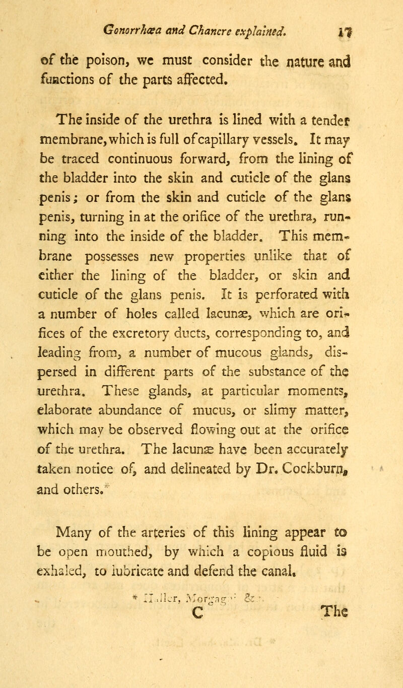 of the poison, wc must consider the nature and fufictions of the parts affected. The inside of the urethra is lined with a tender membrane, which is full of capillary vessels. It may be traced continuous forward, from the lining of the bladder into the skin and cuticle of the glans penis; or from the skin and cuticle of the glan$ penis, turning in at the orifice of the urethra, run- ning into the inside of the bladder. This mem- brane possesses new properties unlike that of cither the lining of the bladder, or skin and cuticle of the glans penis. It is perforated with a number of holes called lacunae, which are ori* fices of the excretory ducts, corresponding to, and leading from, a number of mucous glands, dis- persed in different parts of the substance of the urethra. These glands, at particular moments, elaborate abundance of mucus, or slimy matter, which may be observed flowing out at the orifice of tht urethra. The lacunis have been accurately taken notice of, and delineated by Dr. Cockburn, and others, Many of the arteries of this lining appear to be open mouthed, by which a copious fluid is exhaled, to lubricate and defend the canaU C The