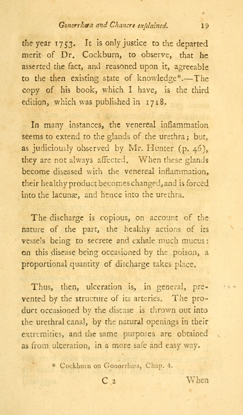 the year 1753. It is only justice to the departed merit of Dr. Cockburn, to observe, that he asserted the fact, and reasoned upon it, agreeable to the then existing state of knowledge*.—The copy of his book, which I have, is the third edition, which was published in 1718. In many instances, the venereal inflammation seems to extend to the glands of the urethra; but, as judiciously observed by Mr. Hunter (p. 46), they are not always affected. When these glands become diseased Vvdth the venereal inflammation, their healthy product becomes changed^ and is forced into the lacunar, and hence into the urethra. The discharge is copious, on account of the nature of the part, the healthy actions of its vessels being to secrete and exhale much mucus: on this disease being occasioned by the poison, a proportional quantity of discharge takes place. Thus, then, ulceration is, in general, pre* vented by the structure of its arteries. The pro- duct occasioned by the disease is thrown out into the urethral canal, by the natural openings in their extremities, and the same purposes are obtained as from ulceration, in a more safe and easy way, ^ Cockbuvn on Gonorrhceaj Chap. 4. C 2 ¥/hen