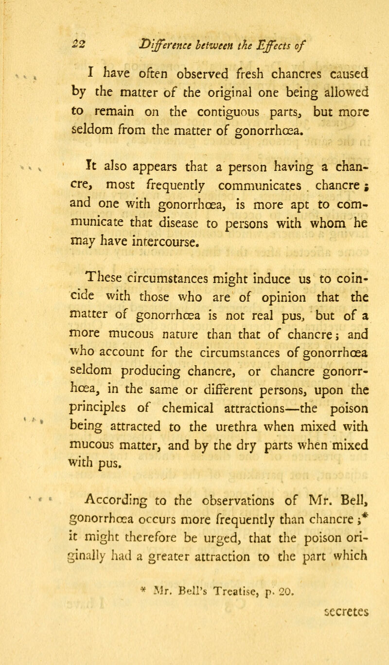 I have often observed fresh chancres caused by the matter of the original one being allowed to remain on the contiguous parts, but more seldom from the matter of gonorrhoea. It also appears that a person having a chan- cre, most frequently communicates . chancre ; and one with gonorrhoea, is more apt to com- municate that disease to persons with whom he may have intercourse. These circumstances might induce us to coin- cide with those who are of opinion that the matter of gonorrhcea is not real pus, but of a more mucous nature than that of chancre; and who account for the circumstances of gonorrhoea seldom producing chancre, or chancre gonorr- hoea, in the same or different persons, upon the principles of chemical attractions—the poison being attracted to the urethra when mixed with mucous matter, and by the dry parts when mixed with pus. According to the observations of Mr. Bell, gonorrhoea occurs more frequently than chancre -* it might therefore be urged, that the poison ori- ginally had a greater attraction to the part which * Mr. Bell's Treatise, p. 20. secretes