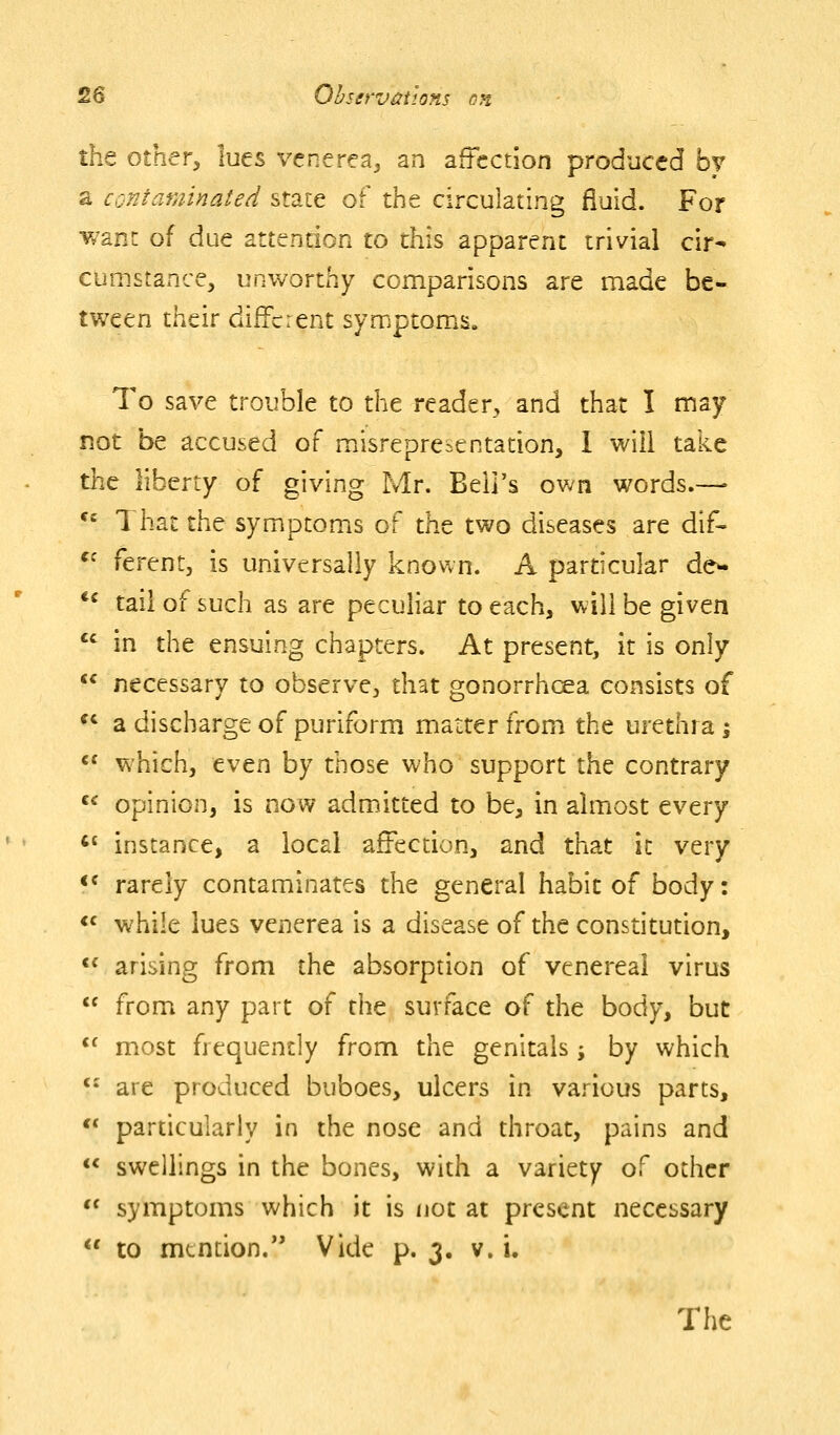 the other, lues venerea^ an affection produced by a contaminated state of the circulating fluid. For v/ant of due attention to this apparent trivial cir- cumstance, unworthy comparisons are made be- tween their different symptoms. To save trouble to the reader, and that I may not be accused of misrepresentation, I will take the liberty of giving Mr. Beli's own words.— *= 1 hat the symptoms of the two diseases are dif- '^ ferent, is universally known. A particular de^ *^ tail of such as are peculiar to each, will be given  in the ensuing chapters. At present, it is only  necessary to observe, that gonorrhoea consists of  a discharge of puriform matter from the urethra i  which, even by those who support the contrary *^ opinion, is now admitted to be, in almost every *' instance, a local affection, and that it very <* rarely contaminates the general habit of body: *^ while lues venerea is a disease of the constitution, <^ arising from the absorption of venereal virus  from any part of the surface of the body, but *^ most frequently from the genitals; by which *• are produced buboes, ulcers in various parts, *' particularly in the nose and throat, pains and  swellings in the bones, with a variety of other *' symptoms which it is not at present necessary  to mention. Vide p. 3. v. i.