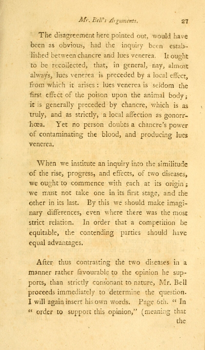 The disagreement here pointed out, would have been as obvious, had the inquiry been estab- lished betv/een chancre and lues venerea. It ought to be recollected, that, in general, nay, almost always, lues venerea is preceded by a local effect, from which it arises : lues venerea is seldom the first effect of the poison upon the animal body; it is generally preceded by chancre, which is as truly, and as strictly, a local affection as gonorr- hoea. Yet no person doubts a chancre's power of contaminating the blood, and producing lues venerea. When we institute an inquiry into the similitude of the rise, progress, and effects, of two diseases, we ought to commence with each at its origin; we must not take one in its first stage, and the other in its last. By this v/e should make imagi- nary differences, even where there was the most strict relation. In order that a competition be equitable, the contending parties should have equal advantages. After thus contrasting the two diseases in a manner rather favourable to the opinion he sup- ports, than strictly consonant to nature, Mr. Bell proceeds immediately to determine the question. I will again insert his own words. Page 6th. ^' In <* order to support this opinion,'* (meaning that