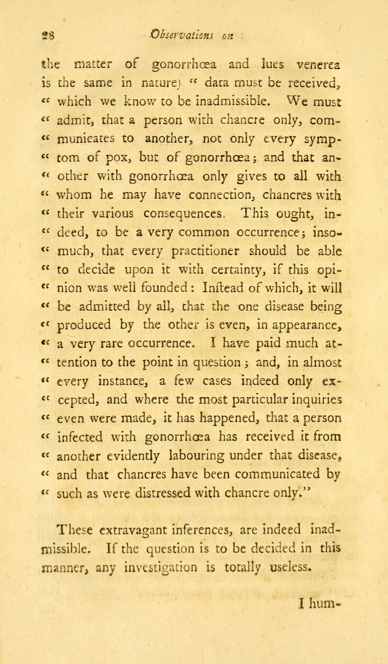 the matter of gonorrhcsa and lues venerea is iht same in nacurej '^ data must be received^ *« which we know to be inadmissible. We must «' admit, that a person with chancre only, com- *' municates to another, not only every symp- «^ torn of pox, but of gonorrhoea; and that an« ** other with gonorrhcsa only gives to all with «« whom he may have connecdon, chancres with <' their various consequences. This ought, in- «^ deed, to be a very common occurrence 3 inso- *' much, that every practitioner should be able  to decide upon it with certainty, if this opi- ^f nion was well founded: Lnilead of which, it will *' be admitted by all, that the one disease being «f produced by the other is even, in appearance, «^ a very rare occurrence. I have paid much at- *' tention to the point in quesdon -, and, in almost «' every instance, a few cases indeed only ex- *f cepted, and where the most pardcular inquiries <^ even were made, it has happened, that a person <^ infected with gonorrhoea has received it from « another evidently labouring under that disease^  and that chancres have been communicated by «^ such as were distressed with chancre only.** These extravagant inferences, are indeed inad- missible. If the question is to be decided in this manner, any investigation is totally useless. I hum-