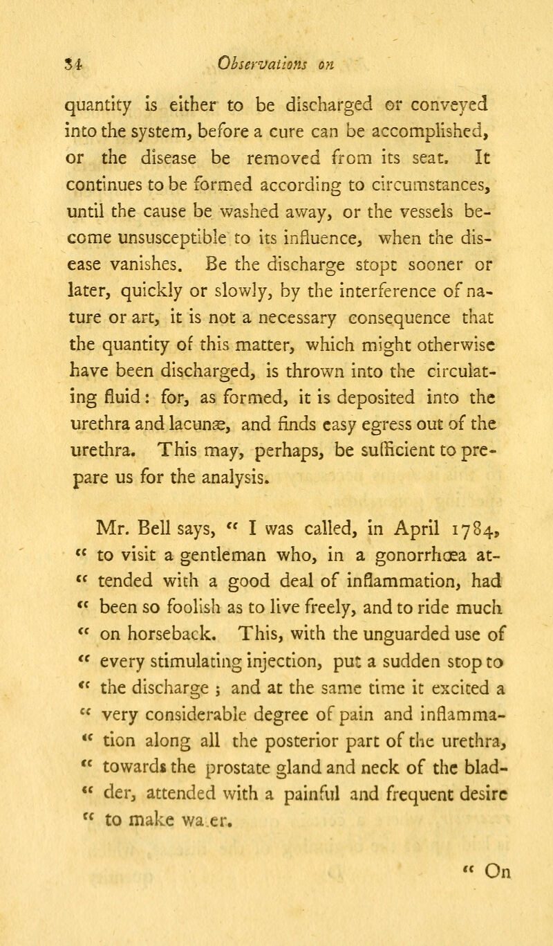 quantity is either to be discharged or conveyed into the system, before a cure can be accomplished, or the disease be removed from its seat. It continues to be formed according to circumstances, until the cause be washed away, or the vessels be- come unsusceptible to its influence, when the dis- ease vanishes. Be the discharge stopc sooner or later, quickly or slowly, by the interference of na- ture or art, it is not a necessary consequence that the quantity of this matter, which might otherwise have been discharged, is thrown into the circulat- ing fluid: for, as formed, it is deposited into the urethra and lacuns, and finds easy egress out of the urethra. This may, perhaps, be sufficient to pre- pare us for the analysis. Mr. Bell says, '^ I was called, in April 1784,  to visit a gentleman who, in a gonorrhcsa at-  tended with a good deal of inflammation, had *' been so foolish as to live freely, and to ride much  on horseback. This, with the unguarded use of *^ every stimulating injection, put a sudden stop to *^ the discharge ; and at the same time it excited a  very considerable degree of pain and inflamma-  tion along all the posterior part of the urethra,  towards the prostate gland and neck of the blad-  der, attended with a painful and frequent desire  to make wa,er.  On