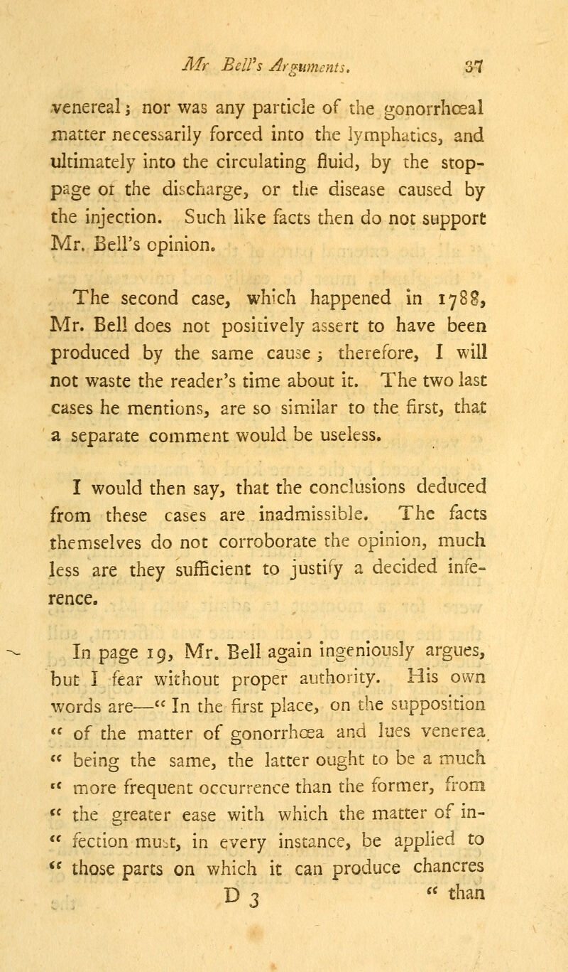 venereal i nor was any particle of the gonorrhoeal matter necesi.anly forced into the lymphatics, and ultimately into the circulating fluid, by the stop- page or the discharge, or the disease caused by the injection. Such like facts then do not support Mr. Bell's opinion. The second case, which happened in 178^, Mr. Bell doe^ not positively assert to have been produced by the same cause i therefore, I will not waste the reader's time about it. The two last cases he mentions, are so similar to the first, that a separate comment would be useless. I would then say, that the conclusions deduced from these cases are inadmissible. The facts themselves do not corroborate the opinion, much less are they sufficient to justify a decided infe- rence. In page 19, Mr. Bell again ingeniously argues, but I fear without proper authority. His own words are—'' In the first place, on the supposition  of the matter of gonorrhcsa and lues venerea. « being the same, the latter ought to be a much '' more frequent occurrence than the former, from *' the greater ease with which the matter of in- <' fection m.u-t, in every instance, be applied to ^' those parts on which it can produce chancres D 3  than