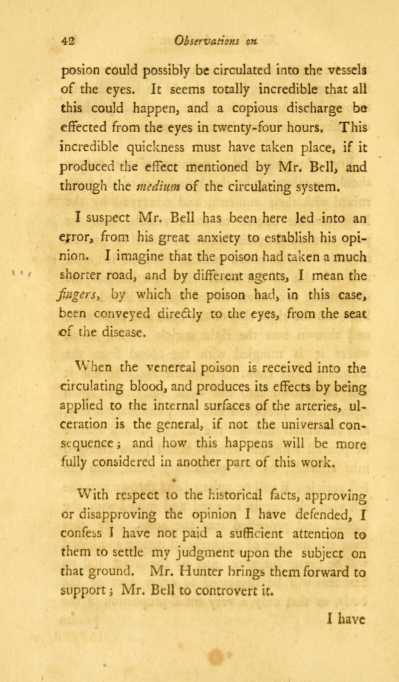 posion could possibly be circulated into the vessels of the eyes. It seems totally incredible that all this could happen, and a copious discharge be effected from the eyes in twenty-four hours. This incredible quickness must have taken place, if it produced the effect mentioned by Mr. Bell, and through the medium of the circulating system. I suspect Mr. Bell has been here led into an e^ror, from his great anxiety to establish his opi- nion. I imagine that the poison had taken a much shorter road, and by different agents, I mean the Jingersy by which the poison had, in this case, been conveyed diredly to the eyes, from the seat of the disease. When the venereal poison is received into the circulating blood, and produces its effects by being applied to the internal surfaces of the arteries, ul- ceration is the general, if not the universal con- sequence ', and how this happens will be more fully considered in another part of this work. With respect lo the historical facts, approving or disapproving the opinion I have defended, I confers I have not paid a sufficient attention to them to settle my judgment upon the subject on that ground. Mr. Hunter brings them forward to support; Mr. Bell to controvert it. I have