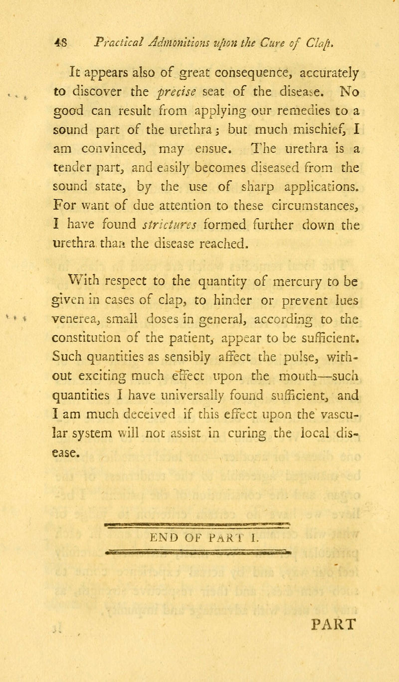 It appears also of great consequence, accurately to discover the precise seat of the disease. No good can result from applying our remedies to a sound part of the urethra i but much mischief, I am convinced, may ensue. The urethra is a tender part, and easily becom.es diseased from the sound state, by the use of sharp applications. For want of due attention to these circumstances, I have found strictures formed further down the urethra than the disease reached. Vv^ith respect to the quantity of m^ercury to be given in cases of clap, to hinder or prevent lues venerea^ small doses in general, according to the constitudon of the patienty appear to be sufficient. Such quantities as sensibly affect the pulse, with- out exciting much effect upon the mouth—such quantities I have universally found sufficient, and I am much deceived if this effect upon the vascu- lar system will not assist in curing the local dis- ease. p:nd of Par I i, PART