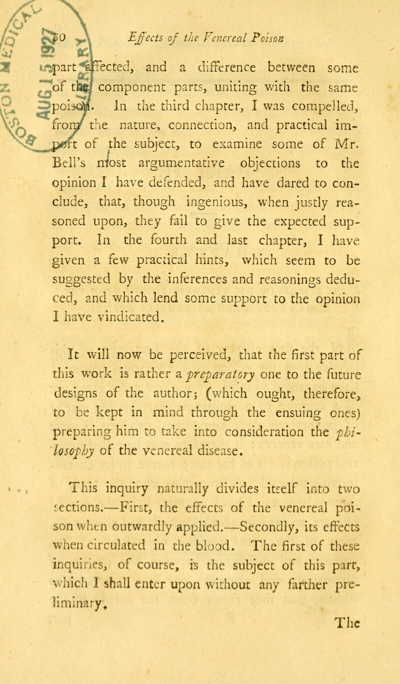 V Effects of the Venereal Poison u^part^jlpected, and a difference between some component parts, uniting with the same jpoiacM. In the third chapter, I was compelled, froraf the nature, connection, and practical im- the subject, to examine some of Mr. Bell's most argumentative objections to the opinion I have defended, and have dared to con- clude, that, though ingenious, when justly rea- soned upon, they fail to give the expected sup- port. In the fourth and last chapter, I have given a few practical hints, v/hich seem to be suggested by the inferences and reasonings dedu« ced, and which lend some support to the opinion I have vindicated. It will now be perceived, that the first part of this work is rather ^preparatory one to the future designs of the author; (which ought, therefore, to be kept in mind through the ensuing ones) preparing him to take into consideration the phi- losophy of the venereal disease. This inquiry naturally divides itself into two sections.—First, the effects of the venereal poi- son when outwardly applied.—Secondly, its effects when circulated in the blood. The first of these inquiries, of course, is the subject of this part, which I shall enter upon without any farther pre- liminary. The