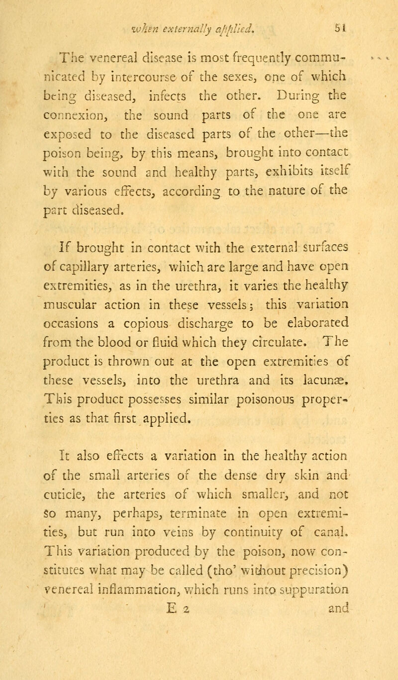 The venereal disease is most frequently commu- nicated by intercourse of the sexes, one of which being diseased, infects the other. During the connexion, the sound parts of the one are exposed to the diseased parts of the other—the poison being, by this means, brought into contact with the sound and healthy parts, exhibits itself by various effects, according to the nature of the part diseased. l( brought in contact with the external surfaces of capillary arteries, which are large and have open extremities, as in the urethra, it varies the healthy muscular action in these vessels 5 this variation occasions a copious discharge to be elaborated from the blood or fluid which they circulate. Tht product is thrown out at the open extremities of these vessels, into the urethra and its lacuns. This product possesses similar poisonous proper- ties as that first applied. It also effects a variation in the healthy action of the small arteries of the dense dry skin and cuticle, the arteries of which smaller, and not §0 many, perhaps, termiinate in open extremi- ties, but run into veins by continuity of canal. This variation produced by the poison, novv' con- stitutes what may be called (tho' without precision) venereal inflammation, which runs into suppuration ' E 2 and