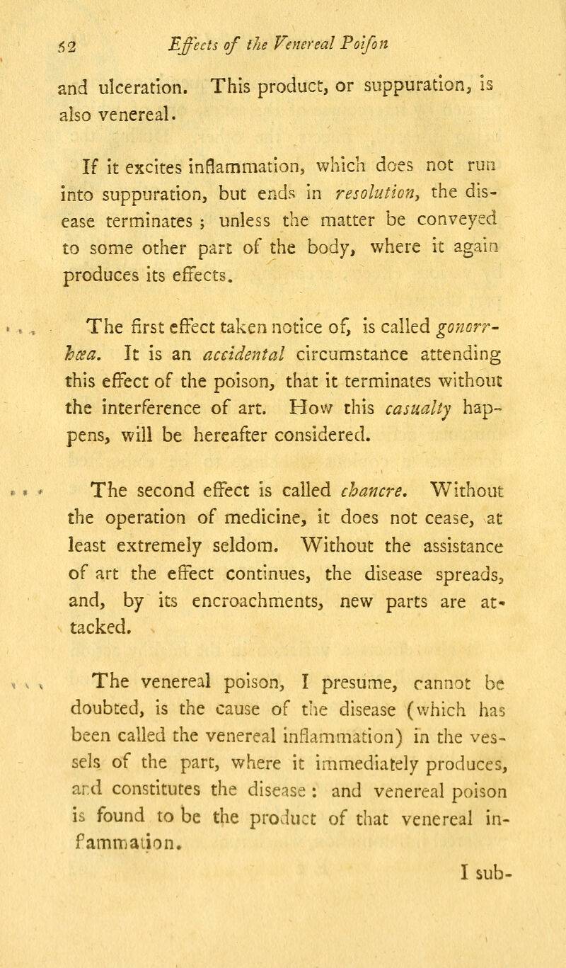 and ulceration. This product, or suppuration, is also venereal. If it excites inflammation, which does not run into suppuration, but ends in resolution, the dis- ease terminates ; unless the matter be conveyed to some other part of the body, where it again produces its effects. The first effect taken notice of, is called goncrr- hosa. It is an accidental circumstance attending this effect of the poison, that it terminates without the interference of art. How this casualty hap- pens, will be hereafter considered. The second effect is called chancre. Without the operation of medicine, it does not cease, at least extremely seldom. Without the assistance of art the effect continues, the disease spreads, and, by its encroachments, new parts are at- tacked. The venereal poison, I presume, cannot be doubted, is the cause of the disease (which has been called the venereal inflammation) in the ves- sels of the part, where it immediately produces, and constitutes the disease : and venereal poison is found to be the product of that venereal in- famnrjaiion. I sub-