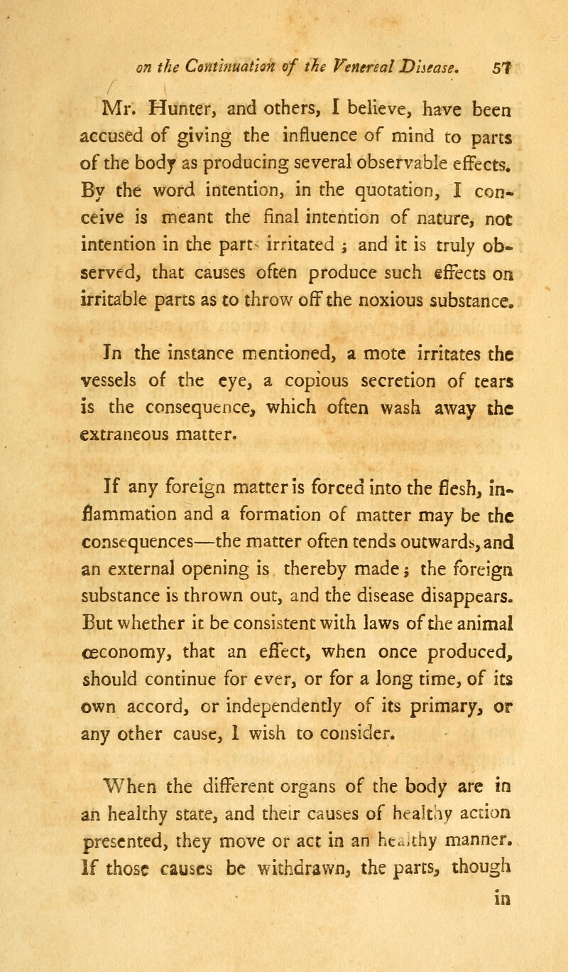 Mr. Hunter, and others, I believe, have been accused of giving the influence of mind to parts of the body as producing several observable effects. By the word intention, in the quotation, I con* ceive is meant the final intention of nature, not intention in the part-^ irritated ; and it is truly ob- served, that causes often produce such effects on irritable parts as to throw off the noxious substance. In the instance mentioned, a mote irritates the vessels of the eye, a copious secretion of tears is the consequence, which often wash away the extraneous matter. If any foreign matter is forced into the fiesh, in- flammation and a formation of matter may be the consequences—the matter often tends outwards, and an external opening is thereby made; the foreign substance is thrown out, and the disease disappears. But whether it be consistent with laws of the animal ceconomy, that an effect, when once produced, should continue for ever, or for a long time, of its own accord, or independently of its primary, or any other cause, I wish to consider. When the different organs of the body are in an healthy state, and their causes of healthy action presented, they move or act in an hta.thy manner. If those causes be withdrawn, the parts, though in