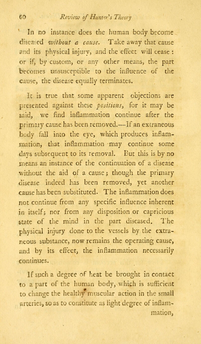 ^ In no instance does the human body become diseased without a cause. Take away that cause and its physical injury, and the effect will cease : or ifj by custom^ or any other means, the pa.rt becoines unsuscepdble to the influence of the cause, the disease equally terminates. It is true that some apparent objecdons are presented against these 'positions^ for it may be said, we find inflammation continue after the primary/ cause has been removed.—If an extraneous body fall into the eye, which produces infiam- .mation, that inflammation -may condnue some days subsequent to its removal. But this is by no means an instance of the condnuation of a disease without the aid of a causey though the primary disease indeed has been removed, yet another cause has been substituted. The inflammation does not condnue from any specific influence inherent in itself; nor from any disposition or capricious state of the mind in the part diseased. I'he physical injury done to the vessels by the extra- neous substance, now remains the operating cause, and by its effect^ the inflammation necessarily continues. If such a degree of heat be brought in contact to a part of the human body, which is sufficient to change the healthy muscular acdon in the small arteries, so as to consntute as light degree of inflam- mation.