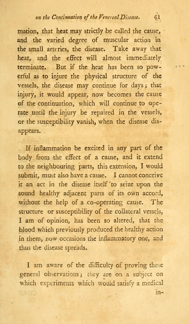 mation, that heat may strictly be called the cause, - and the varied degree of muscular action ia the small arteries, the disease. Take away that heat, and the effect will almost immediately terminate. But if the heat has been so pow- erful as to injure the physical structure of the vessels, the disease may continue for daysi that injury, it would appear, now becomes the cause of the continuation, which will continue to ope- rate until the injury be repaired in the vessels, or the susceptibility vanish, when the disease dis- appears. If inflammation be excited in any part of the body from the effect of a cause, and it extend to the neighbouring parts, this extension, I would submit, must also have a cause. 1 cannot conceive it an act in the disease itself to seize upon the sound healthy adjacent pares of its own accord, without the help of a co-operating cause. The structure or susceptibility of the collateral vessels, I am of opinion, has been so altered, that the blood which previously produced the healthy action in them, now occasions the inflammatory one, and thus the disease spreads. I am aware of the difficulty of proving these general observations; ttity are on a subject on which experiments which would satisfy a medical in«