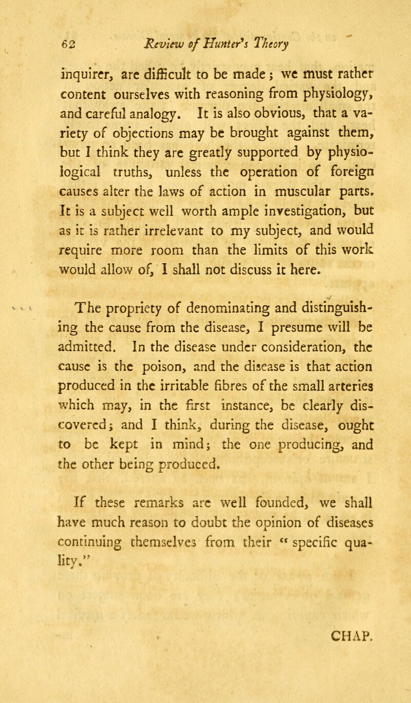inquirer, are difficult to be made; we must rather content ourselves with reasoning from physiology, and careful analogy. It is also obvious, that a va- riety of objections may be brought against them, but I think they are greatly supported by physio- logical truths, unless the operation of foreign causes alter the laws of action in muscular parts. It is a subject well worth ample investigation, but as it is rather irrelevant to my subject, and would require more room than the limits of this work would allow of, I shall not discuss it here. The propriety of denominating and distinguish- ing the cause from the disease, I presume will be admitted. In the disease under consideration, the cause is the poison, and the disease is that action produced in the irritable fibres of the small arteries which may, in the first instance, be clearly dis- covered; and I think, during the disease, ought to be kept in mind; the one producing, and the other being produced. If these remarks arc well founded, we shall have much reason to doubt the opinion of diseases continuing themselves from their  specific qua- lity/' CHAP.