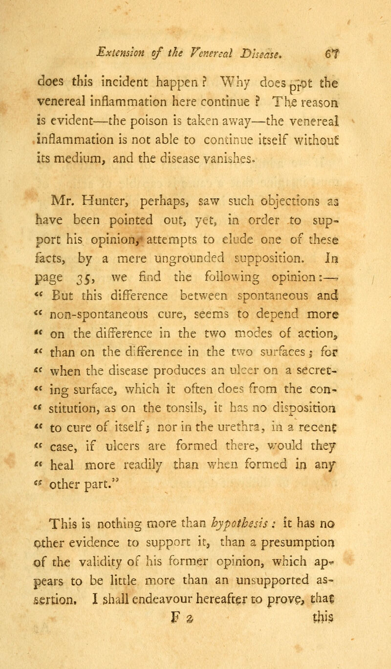 does this incident happen? Why doeSp].ot the venereal inflammation here condnue ? The reason is evident—the poison is taken away—the venereal inflammation is not able to continue itself withouf its medium, and the disease vanishes. Mr. Hunter, perhaps, saw such objections as have been pointed out, yet, in order to sup- port his opinion/attempts to elude one of these facts, by a mere ungrounded supposition. In page 25y ^^ ^^^^ ^'^^ following opinion:—- *^ But this difference between spontaneous and  non-spontaneous cure, seems to depend more *^ on the difference in the two modes of action^ *' than on the difference in the two surfaces -, for «^ when the disease produces an ulcer on a secret- *« ing surface, which it often does from the con-  stitution, as on the tonsils, it has no disposition *' to cure of itself j nor in the urethra, in a recenf *^ case, if ulcers are formed there, would they ^« heal more readily than whtn formed in any ^^ other part.' This is nothing more than hypothesis: it has no other evidence to support it, than a presumprion of the validity of his former opinion, which ap^ pears to be little more than an unsupported as- sertion. I shall endeavour hereafter to prov^, thai F ^ this