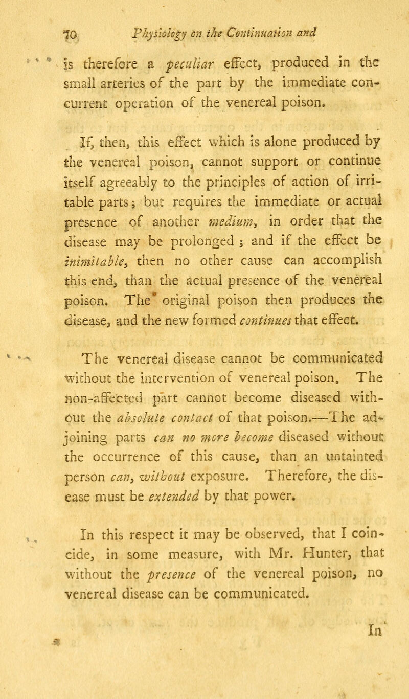 is therefore a peculiar effect, produced in the small arteries of the part by the immediate con- current operation of the venereal poison* If^ then, this effect which is alone produced by tht venereal poison^ cannot support or continue itself agreeably to the principles of action of irri- table parts; but requires the immediate or actual presence of another medium^ in order that the disease may be prolonged i and if the effect be inmltahle^ then no other cause can accomplish this end, than the actual presence of the venereal poison. The' original poison then produces the disease^ and the new formed continues that effect. The venereal disease cannot be communicated •Without the intervention of venereal poison. The non-affected part cannot become diseased with- out the absolute contact of that poison*—The ad- joining parts can no more become diseased without the occurrence of this cause, than an untainted person cany without exposure. Therefore, the dis- ease must be extended by that power. In this respect it may be observed, that I coin- cide, in some measure, with Mr. Hunter, that without the presence of the venereal poison, no venereal disease can be communicated. In