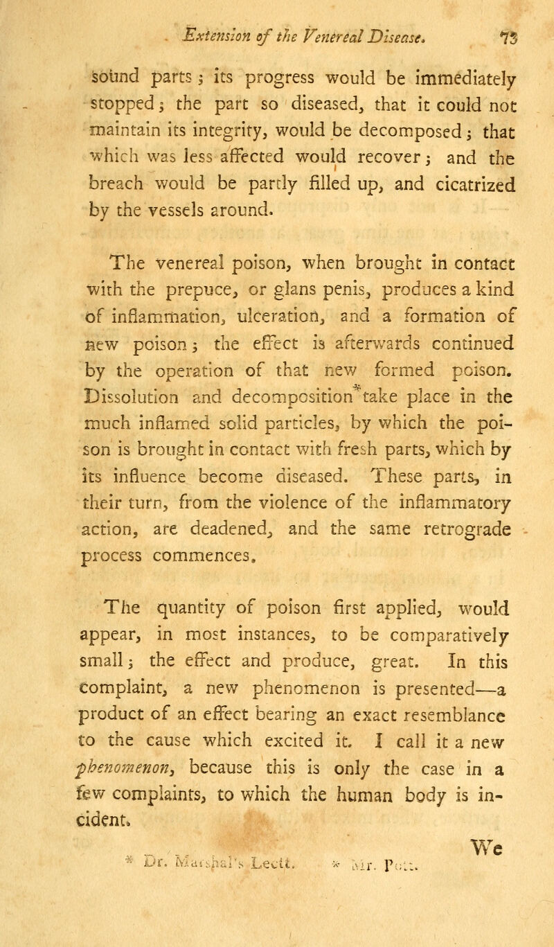 isobnd parts i its progress would be immediately stopped I the part so diseased, that it could not maintain its integrity, would be decomposed; that which was less affected would recover; and the breach would be partly filled up, and cicatrized by the vessels around. The venereal poison, when brought in contact with the prepuce, or glans penis, produces a kind of inflammation, ulceration, and a formation of Mew poison; tht efi^ect is afterwards continued by the operation of that new formed poison. Dissolution and decooipcsition^take place in the much inflamed solid particles, by which the poi- son is brought in contact with fresh parts, which by its influence become diseased. These parts, in their turn, from the violence of the inflammatory action, are deadened, and the same retrograde process commences. The quantity of poison first applied, would appear, in most instances, to be comparatively small s the effect and produce, great. In this Complaint, a new phenomenon is presented^—a product of an efl^ect bearing an exact resemblance to the cause which excited it. I call it a new •phenomenon^ because this is only the case in a few complaints, to which the human body is in- cident* We