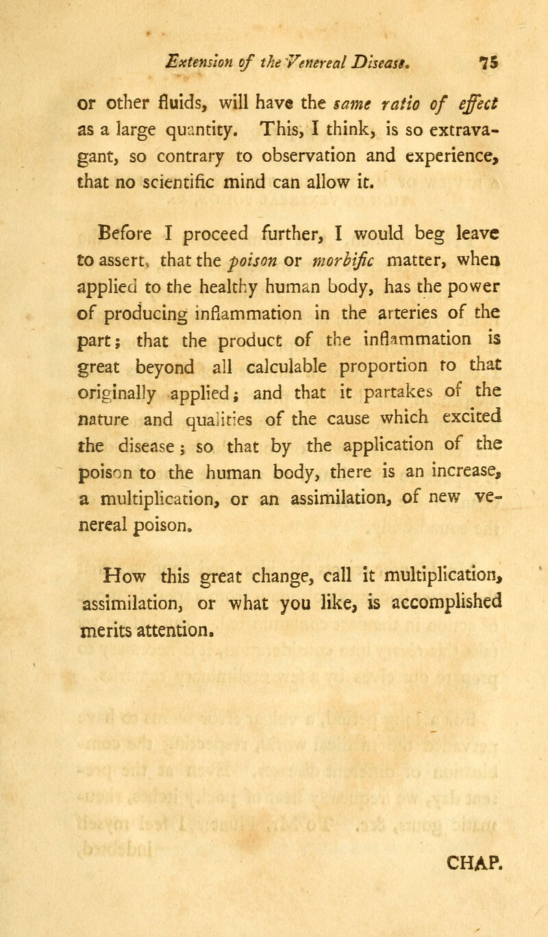 or other fluids, will have the same ratio of effect as a large quantity. This, I think, is so extrava- gant, so contrary to observation and experience, that no scientific mind can allow it. Before I proceed further, I would beg leave to assert, that the poison or morbific matter, whea applied to the healthy human body, has the power of producing inflammation in the arteries of the part; that the product of the inflammation is great beyond all calculable proportion to that originally applied; and that it partakes of the nature and quaiities of the cause which excited the disease j so that by the application of the poison to the human body, there is an increase, a multiplication, or an assimilation, of new ve- nereal poison. How this great change, call it multiplication, assimilation, or what you like, is accomplished merits attention. CHAP.