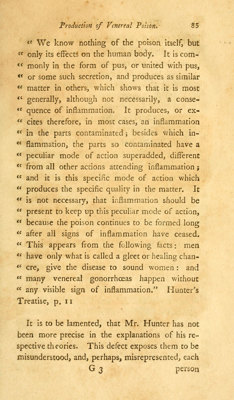 «* We know nothing of the poison itself, but ^* only its effects on the human body. It is com- *^ monly in the form of pus, or united with pus, « or some such secretion, and produces as similar *^ matter in others, which shows that it is most *' generally, although not necessarily, a conse-  quence of inflammation. It produces, or ex- *' cites therefore, in most cases, an inflammation  in the parts contaminated; besides which in-  flammation, the parts so contaminated have a ** peculiar mode of action superadded, different *^ from all other actions attending inflammation %  and it is this specific mode of action which '* produces the specific quality in the matter. It *' is not necessary, that inflammation should be  present to keep up this peculiar mode of action, *' because the poison continues to be formed long  after all signs of inflammation have ceased, ** This appears from the following facts: men  have only what is called a gleet or healing chan- *^ ere, give the disease to sound women : and *^ many venereal gonorrhoeas happen without  any visible sign of inflammation. Hunter's Treatise, p. ii It is to be lamented, that Mr. Hunter has not been more precise in the explanations of his re- spective theories. This defect exposes them to be misunderstood, and, perhaps, misrepresented, each G 3 person