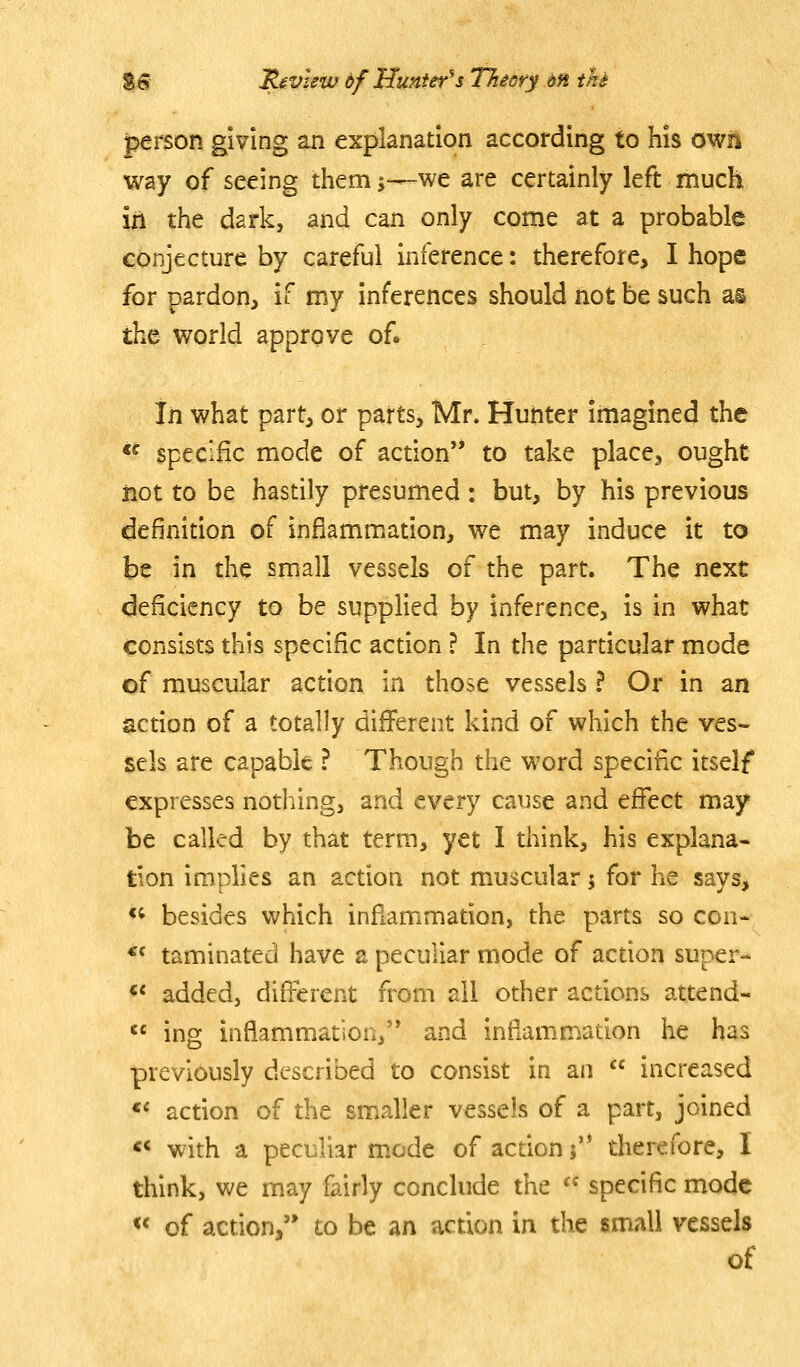 person giving an explanation according to his own way of seeing them;—we are certainly left much in the dark, and can only come at a probable conjecture by careful inference: therefore, I hope for pardon, if my inferences should not be such as the world approve of. In what part, or parts, Mr. Hunter imagined the «^ specific mode of action to take place, ought jiot to be hastily presumed: but, by his previous definition of inflammation, we may induce it to be in the small vessels of the part. The next deficiency to be supplied by inference, is in what consists this specific action ? In the particular mode of muscular action in those vessels ? Or in an action of a totally different kind of which the ves- sels are capable ? Though the word specific itself expresses nothing, and every cause and effect may be called by that term, yet 1 think, his explana- tion implies an action not muscular 5 for he says, <^ besides which inflammation, the parts so con- *f taminated have a peculiar mode of action super- <« addedj different from ail other actions attend-  ing inflammation, and inflammation he has previously described to consist in an  increased «< action of the smaller vessels of a part, joined <* with a peculiar mode of action j'* therefore, I think, we may fairly conclude the  specific mode << of action, to be an action in the small vessels of