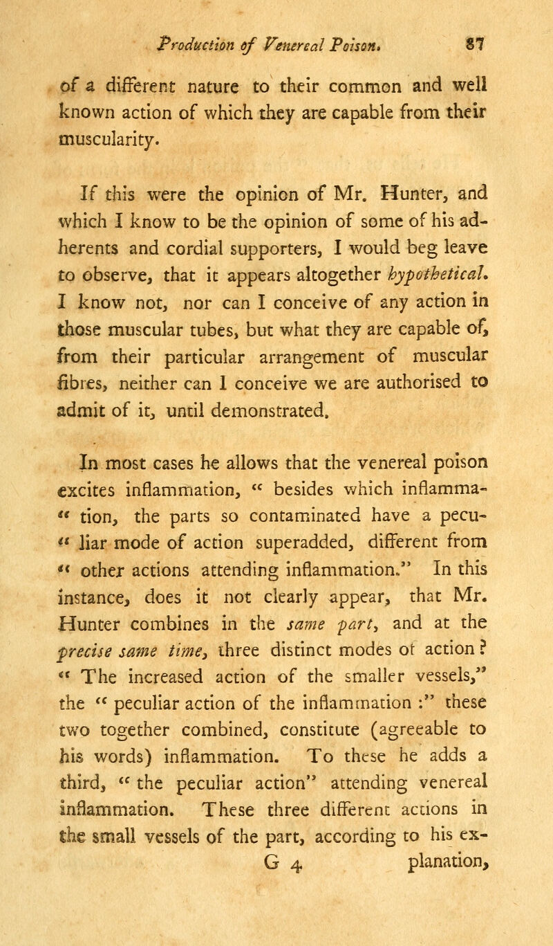 of a different nature to their common and well known action of which they are capable from their muscularity. If this were the opinion of Mr. Hunter, and which I know to be the opinion of some of his ad- herents and cordial supporters, I would beg leave to observe, that it appears altogether hypotheticah I know not, nor can I conceive of any action in those muscular tubes, but what they are capable of, from their particular arrangement of muscular fibres, neither can 1 conceive we are authorised to admit of it, until demonstrated. In most cases he allows that the venereal poison excites inflammation,  besides v/hich inflamma- '* tion, the parts so contaminated have a pecu- << liar mode of action superadded, different from *< other actions attending inflammauon/* In this instance, does it not clearly appear, that Mr. Hunter combines in the same part, and at the precise same time^ ihree distinct modes ot action ?  The increased action of the smaller vessels,'' the  peculiar action of the inflammation : these two together combined, constitute (agreeable to his words) inflammation. To these he adds a third, <^ the peculiar action attending venereal inflammation. These three different actions in the small vessels of the part, according to his ex- G 4 planation.