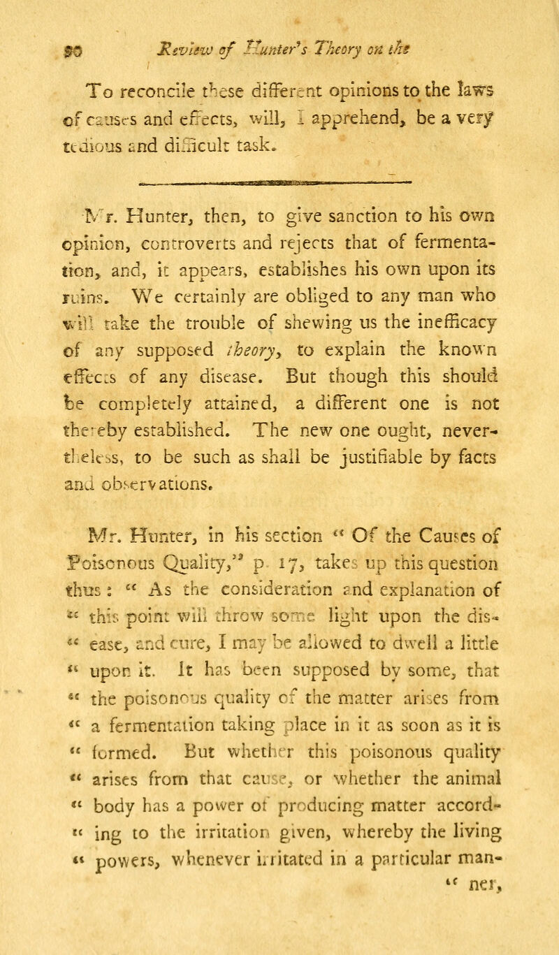 To reconcile t^ese difFerent opinions to the laws cf causes and enects, will, I apprehend, be a verjf tedious and dilncuk task. N r. Hunter^ then, to give sanction to his own opinion, conrroverts and rejects that of fermenta- tion, and, it appears, establishes his own upon its luins. We certainly are obliged to any man who ^'i]l take the trouble of shewing us the inefficacy of any supposed theoryy to explain the known cffec:s of any disease. But though this should be coiripletfly attained, a different one is not thereby established. The new one ought, never- theless, to be such as shall be justifiable by facts and observations. Mr. Hunter, in his section ** Of the Causes of Poisonous Quality,'^ p 17, takes up this question thus:  As the consideration and explanation of *^ this point will throw some light upon the dis-* «* ease, and cure, I may be allowed to dwell a little  upon it. It has been supposed by some, that  the poisonous quality of the matter arises from *' a fermentation taking place in it as soon as it is  formed. But whether this poisonous quality << arises from that cause, or whether the animal *' body has a power of producing matter accord-  ing to the irritation given, whereby the living ** powers, whenever i/ritatcd in a pprricular man- 'f nei.