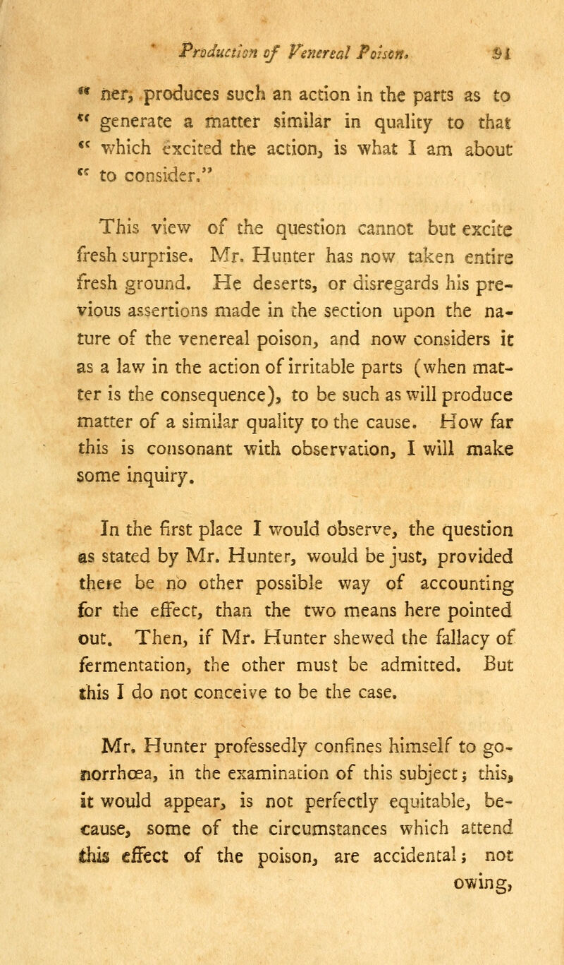 ** iier, produces such an action in the parts as to *' generate a matter similar in quality to that *^ v/hich excited the action, is what I am about *^ to consider. This view of the question cannot but excite fresh surprise. Mr. Hunter has now taken entire fresh ground. He deserts, or disregards his pre- vious assertions made in the section upon the na- ture of the venereal poison, and now considers it as a law in the action of irritable parts (when mat- ter is the consequence), to be such as will produce matter of a similar quality to the cause. How far this is consonant with observation, I will make some inquiry. In the first place I v/ould observe, the question es stated by Mr. Hunter, would be just, provided there be no other possible way of accounting fcr the effect, than the two means here pointed out. Then, if Mr. Hunter shewed the fallacy of fermentation, the other must be admitted. But this I do not conceive to be the case. Mr* Hunter professedly confines himself to go- norrhoea, in the examinadon of this subject i this, it would appear, is not perfectly equitable, be- cause, some of the circumstances which attend this effect of the poison, are accidental; not owing,