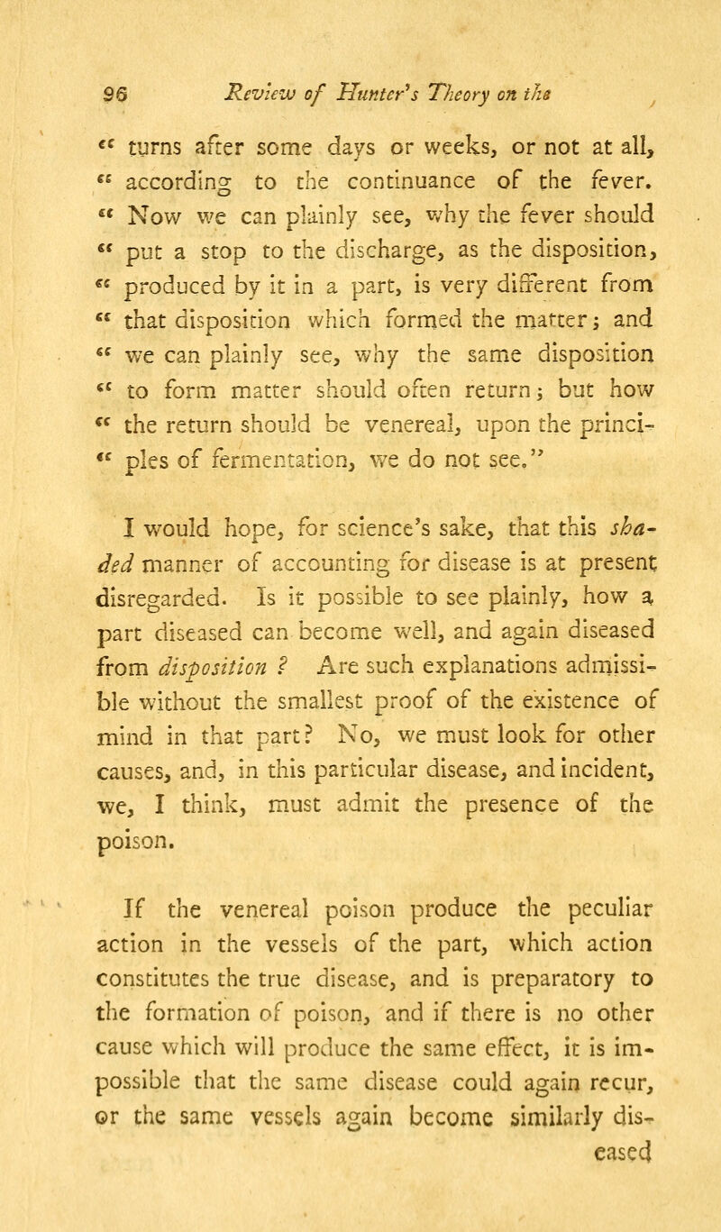 «^ turns after some days or weeks, or not at all,  according to x!n^ continuance of the fever. ** Now we can plainly see, why \}\\t fever should  put a stop to the discharge, as the disposition, « produced by it in a part, is very different from *^ that disposidon v^hich formed the matter \ and  we can plainly see, why the same disposition <' to form matter should often return 3 but how  the return should be venereal, upon the princi- *^ pies of fermentation, we do not see. I vi^ould hope, for science's sake, that this sha^ ded manner of accoundng for disease is at present disregarded. Is it possible to see plainly, how a part diseased can become well, and again diseased from disposition ? Are such explanations admissi- ble without the smallest proof of the existence of mind in that part ? No, we must look for other causes, and, in this particular disease, and incident, we, I think, must admit the presence of the poison. If the venereal poison produce the peculiar action in the vessels of the part, which acdon consdtutes the true disease, and is preparatory to the formation of poison, and if there is no other cause which will produce the same effect, it is im- possible that die same disease could again recur, or the same vessels again become similarly dis- eased