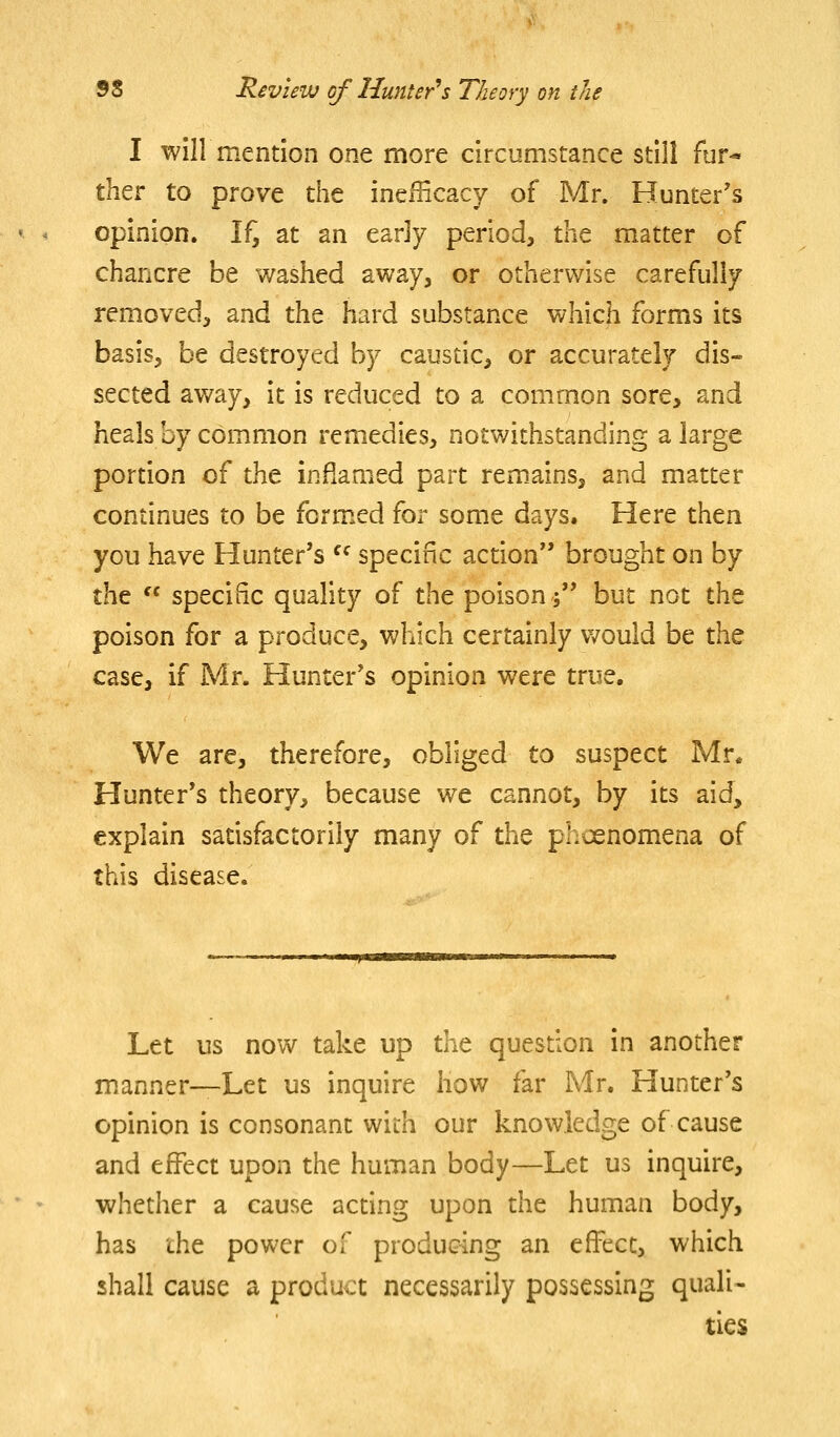 I will mention one more circumstance still fur-* ther to prove the ineilicacy of Mr. Hunter's opinion. If^ at an early period, the matter of chancre be v/ashed away, or otherwise carefully removed, and the hard substance which forms its basis, be destroyed by caustic, or accurately dis- sected away, it is reduced to a common sore, and heals hy common remedies, notv/ithstanding a large portion of the inflamed part rem.ains, and matter continues to be form.ed for some days. Here then you have Hunter's  specific action brought on by the  specific quality of the poison; but not the poison for a produce, which certainly would be the case, if Mr. Hunter's opinion were true. We are, therefore, obliged to suspect Mr. Hunter's theory, because we cannot, by its aid, explain satisfactorily many of the phoenomena of this disease. Let us now take up the question in another manner—Let us inquire liow far Mr. Hunter's opinion is consonant with our knowledge of cause and effect upon the human body—Let us inquire, whether a cause acting upon the human body, has the power of producing an effect, which shall cause a product necessarily possessing quali- ties