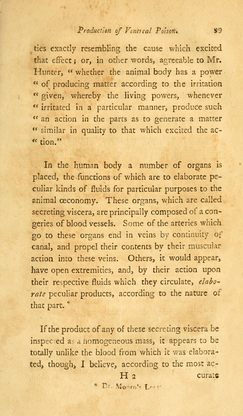 tics exactly resembling the cause which excited that effect; or, in other words, agreeable to Mr. Hunter,  whether the anipal body has a power  of producing matter according to the irritation '^ given, whereby the living powers, whenever *' irritated in a particular manner, produce such  an action in the parts as to generate a matter *^ similar in quality to that v/hich excited the ac- In the human body a number of organs is placed, the functions of which are to elaborate pe- culiar kinds of fluids for particular purposes to the animal oeconomy. These organs, which are called secreting viscera, are principally composed of a con- geries of blood vessels. Some of the arteries which go to these organs end in veins by continuity of canal, and propel their contents by their muscular action into these veins. Others, it would appear, have open extremities, and, by their action upon their respective fluids which they circulate, elah- rate peculiar products, according to the nature <^ that part. '^ If the product of any of these secreting viscera be inspec ed a a nomogeneous mass, it appears to be totally unhke the blood from which it was elabora- ted, though, I believe, according to the most ac- H 2 curate ■ * Dr. Mo-rr)V L.-M'