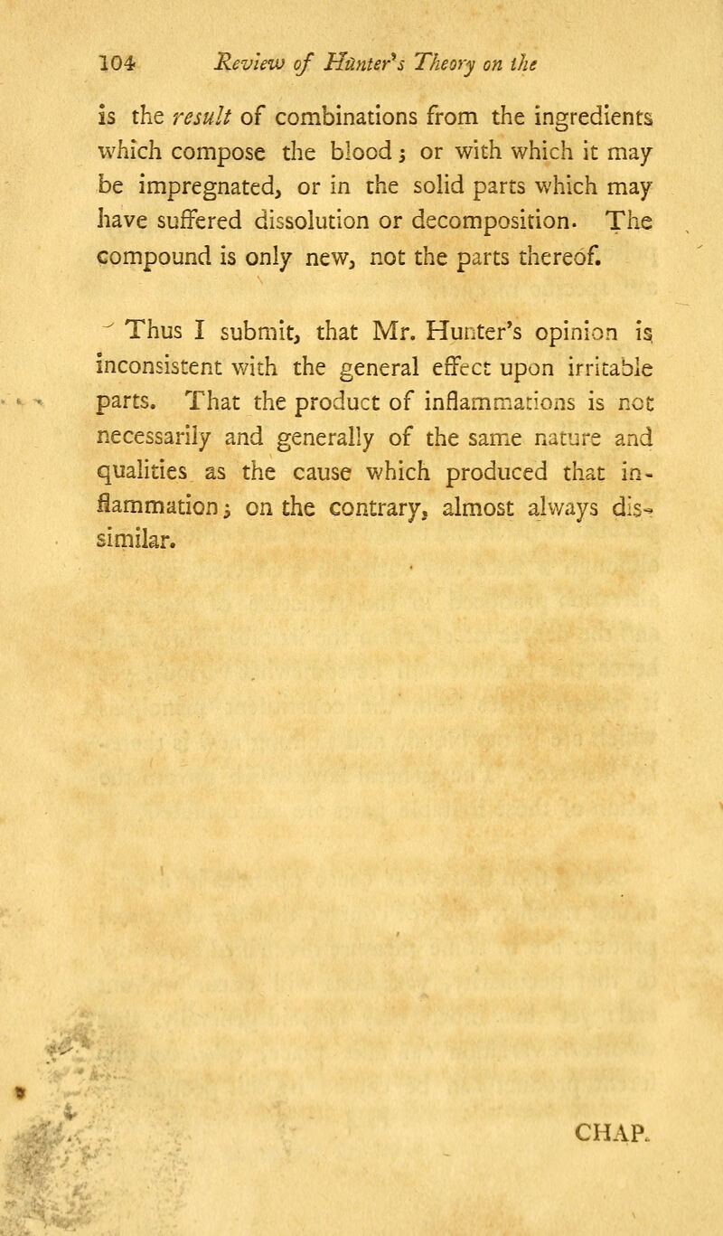 is the result of combinations from the ingredients which compose the blood 3 or with which it may be impregnated, or in the solid parts which may have suffered dissolution or decomposition. The compound is only new, not the parts thereof.  Thus I submit, that Mr. Hunter's opinion i^ inconsistent with the general effect upon irritable parts. That the product of inflammations is not necessarily and generally of the same nature and qualities as the cause which produced that in- flammation ^ on the contrary, almost always dis- similar.