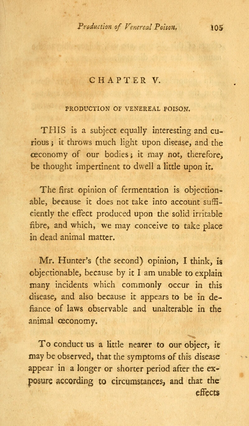 CHAPTER V. PRODUCTION OF VENEREAL POISON. THIS is a subject equally interesting and cu- rious j it throws much light upon disease, and the ceconomy of our bodies; it may not, therefore, be thought impertinent to dwell a little upon it. The first opinion of fermentation is objection- able, because it does not take into account sufH- ciently the effect produced upon the solid irritable fibre, and which, we may conceive to take place in dead animal matter. Mr. Hunter's (the second) opinion, I think. Is objectionable, because by it I am unable to explaia many incidents which commonly occur in this disease, and also because it appears to be in de- fiance of laws observable and unalterable in the animal ceconomy. To conduct us a litde nearer to our object, \t may be observed, that the symptoms of this disease appear in a longer or shorter period after the ex* posure according to circumstances^ and that the effects