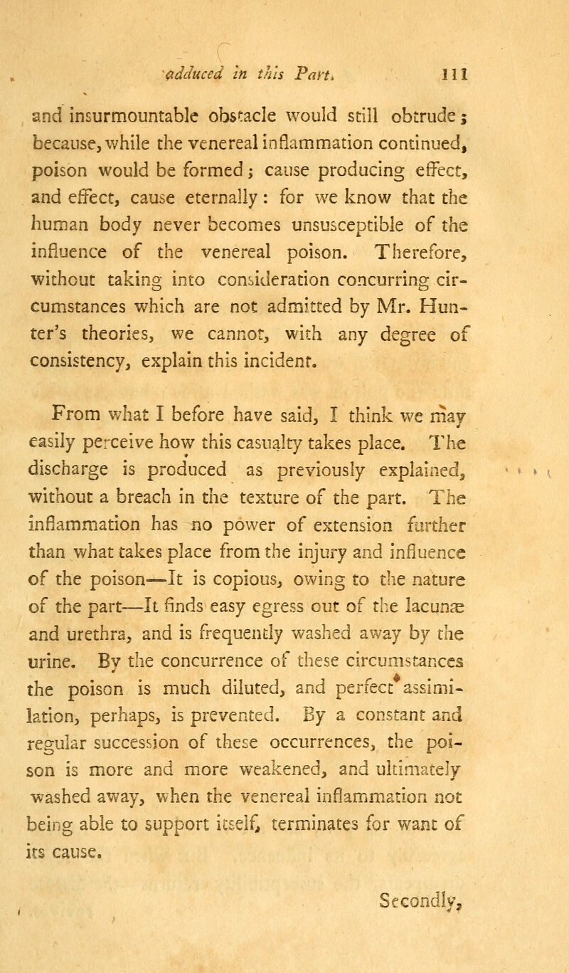 and insurmountable obstacle would still obtrude j because, while the venereal inflammation continued, poison would be formed j cause producing effect, and effect, cause eternally: for we know that the human body never becomes unsusceptible of thQ influence of the venereal poison. Therefore, without taking into consideration concurring cir- cumiStances which are not admitted by Mr. Hun- ter's theories, we cannot, with any degree of consistency, explain this incident. From what I before have said, I think we may easily perceive how this casualty takes place. The discharge is produced as previously explained, without a breach in the texture of the part. The inflammation has no power of extension further than what takes place from the injury and influence of the poison—It is copious, owing to the nature of the part—It finds easy egress out of the lacuna and urethra, and is frequently washed away by the urine. By the concurrence of these circumstances the poison is much diluted, and perfect assimi- lation, perhaps, is prevented. By a constant and regular succession of these occurrences, the poi- son is more and more weakened, and ultimately washed away, when the venereal inflammation not being able to support itself, terminates for want of 'to its cause Secondlv,