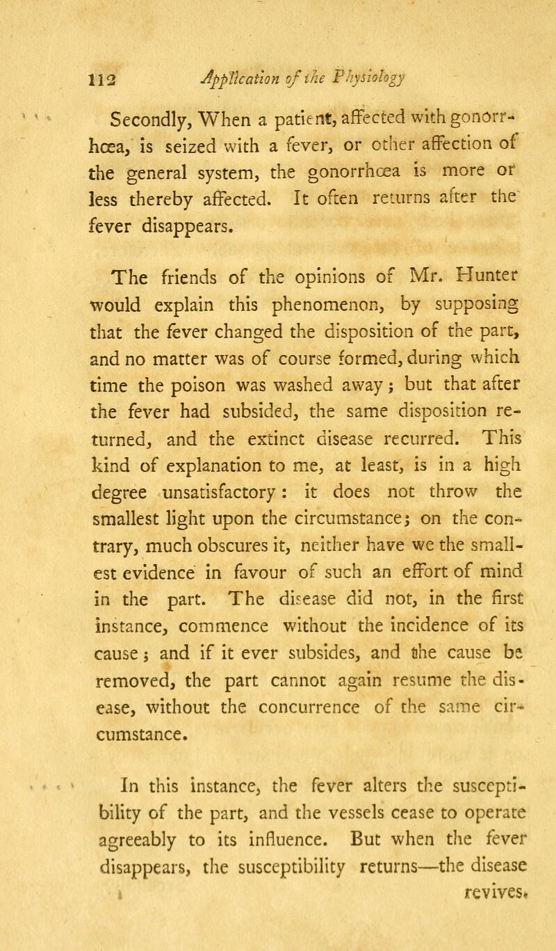 Secondly, When a patient, affected with gonorr- hoea, is seized with a fever, or other affection of the general system, the gonorrhoea is more or less thereby affected. It often returns after the fever disappears. The friends of the opinions of Mr. Hunter ^ould explain this phenomenon, by supposing that the fever changed the disposition of the part, and no matter was of course formed, during which time the poison was washed away i but that after the fever had subsided, the same disposition re- turned, and the extinct disease recurred. This kind of explanation to me, at least, is in a high degree unsatisfactory: it does not throw the smallest light upon the circumstance; on the con- trary, much obscures it, neither have we the small- est evidence in favour of such an effort of mind in the part. The disease did not, in the first instance, commence without the incidence of its cause; and if it ever subsides, and the cause be removed, the part cannot again resume the dis- ease, without the concurrence of the same cir-^ cumstance. In this instance, the fever alters the suscepti- bility of the part, and the vessels cease to operate agreeably to its influence. But when the fever disappears, the susceptibility returns—the disease I revives*