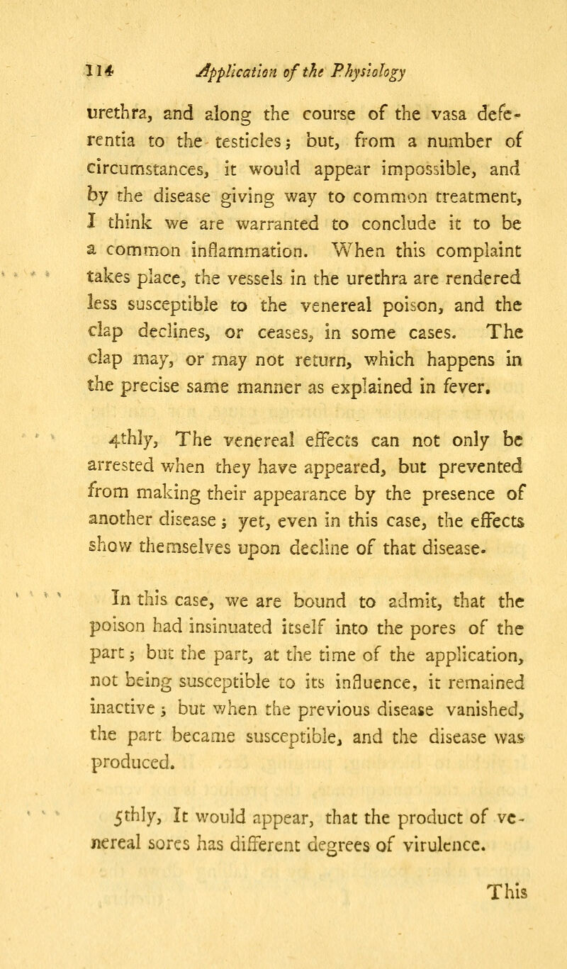 urethra, and along the course of the vasa defc- rentia to the testicles; but, from a number of circumstances, it would appear impossible, and hy the disease giving way to common treatment, I think we are warranted to conclude it to be a common inflammation. When this complaint takes place, the vessels in the urethra are rendered less susceptible to the venereal poison, and the clap declines, or ceases^ in some cases. The clap may, or may not return, which happens in the precise same manner as explained in fever, 4thly, The venereal effects can not only be arrested v/hen they have appeared, but prevented from making their appearance by the presence of another disease; jct, even in this case, the effects show themselves upon decline of that disease. In this case, we are bound to admit, that the poison had insinuated itself into the pores of the part s but the part, at the time of the application, not being susceptible to its influence, it remained inactive; but when the previous disease vanished, the part became susceptible, and the disease was produced. 5thly, It would appear, that the product of ve- nereal sores has different degrees of virulence. This