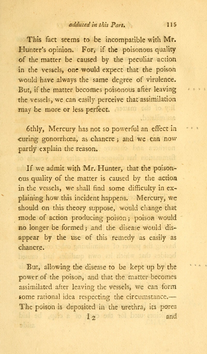 This fact seems to be incompatible with Mr. Hunter's opinion. For^ if the poisonous quality of the matter be caused by the peculiar action in the vessels, one would expect that the poison would have always the same degree of virulence. But, if the matter becomes poisonous after leaving the vessels, we can easily perceive that assimalation may be more or less perfect. 6thly, Mercury has not so powerful an effect m curing gonorrhoea, as chancre ; and we can now partly explain the reason. If we admit with Mr. Hunter, that the poison- ous quality of the matter is caused by the action in the vessels, we shall find some difficulty in ex- plaining how this incident happens. Mercury, we should on this theory suppose, would change that mode of action producing poison; poison would no longer be formed s and the disease would dis- appear by the use of this remedy as easily as chancre. But, allowing the disease to be kept up by the power of the poison, and that the matter becomes assimilated after leaving the vessels, vv^e can form gome rational idea respecting the circumstance,—- The poison is deposited ia the urethra, its pores 12 snd