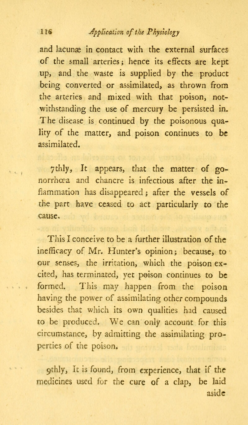 and lacuna in contact with the external surfaces of the small arteries; hence its effects are kept up, and the waste is supplied by the product being converted or assimilated, as thrown from the arteries and mixed with that poison, not- withstanding the use of mercury be persisted in. The disease is continued by the poisonous qua- lity of the matter, and poison continues to be assimilated. 7thly, It appears, that the matter of go- norrhoea and chancre is infectious after the in- flammation has disappeared -, after the vessels of the part have ceased to act particularly to the cause. This I conceive to be a further illustration of the inefficacy of Mr. Hunter's opinion; because, to our senses, the irritation, which the poison ex- cited, has terminated, yet poison continues to be formed. This may happen from the poison having the power of assimilating other compounds besides that which its own qualities had caused to be produced. We can only account for this circumstance, by admitting the assimilating pro- perties of the poison. 9thly, It is found, from experience, that if the medicines used for t\\t cure of a clap, be laid aside