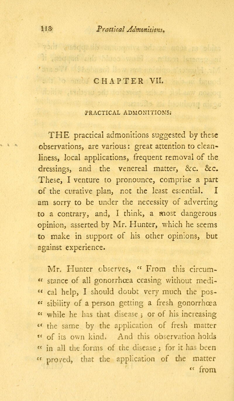 lii^ Practical Jdmonhknsi, CHAPTER VIL ^fRACTICAL ADMONITIONS; THE practical admonitions suggested by these observations, are various: great attention to clean- liness, local applications, frequent removal of the dressings, and the venereal matter, &-c. &c. These, I venture to pronounce, comprise a part of the curative plan, not the least essential. I am sorry to be under the necessity of adverting to a contrary, and, I think, a most dangerous opinion, asserted by Mr. Hunter, which he seems to make in support of his other opinions, but against experience. Mr. Flunter observes,  From this circum-  stance of all gonorrhoea ceasing without medi- '^ cal help, I should doubt very much the pos- <f sibility of a person getting a fresh gonorrhoea  while he has that disease j or of his increasing «' the same by the application of fresh matter «' of its own kind. And this observation holds ^' in all the forms of the disease; for it has been  pro zed, that the application of the matter *^ from