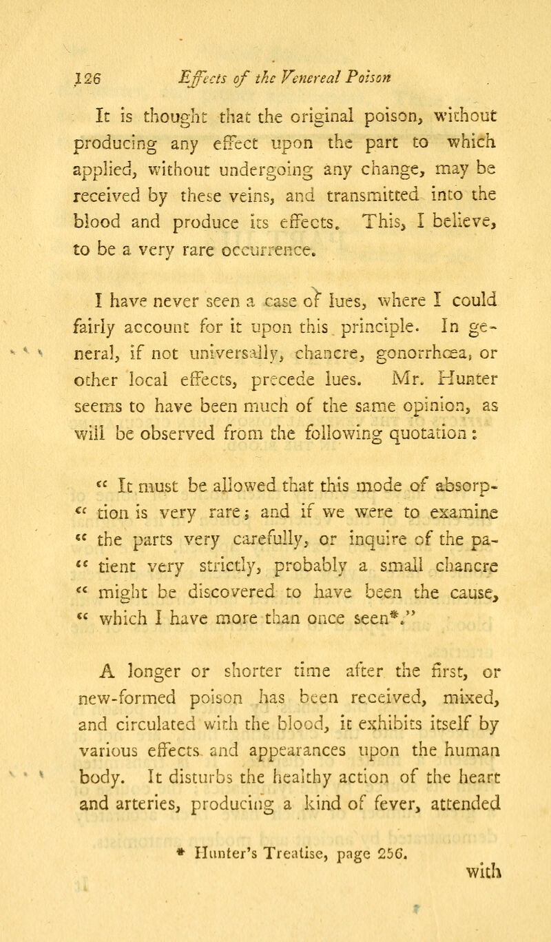 It is thought that the original poison, without producing any effect upon the part to which applied, without undergoing any change, may be received by these veins, and transmitted into the blood and produce its effects. This, I believe, to be a very rare occurrence. I have never seen a case of lues, where I could fairly account for it upon this principle. In ge- neral, if not universally, chancre, gonorrhcea, or other local effects, precede lues. Mr. Hunter seems to have been much of the same opinion, as will be observed from the following quotation :  It must be allowed that this mode of absorp. ^f tion is very rare, and if we were to examine  the parts very carefully, or inquire of the pa^ *^ tient very strictly, probably a small chancre  might be discovered to have been the cause,  which I have more than once seen*/' A longer or shorter time after the first, or new-formed poison has been received, mixed, and circulated with the blood, it exhibits itself by various effects and appearances upon the human body. It disturbs the healthy action of the heart and arteries, producing a kind of fever, attended ♦ Hunter's Treatise, page 25C. with