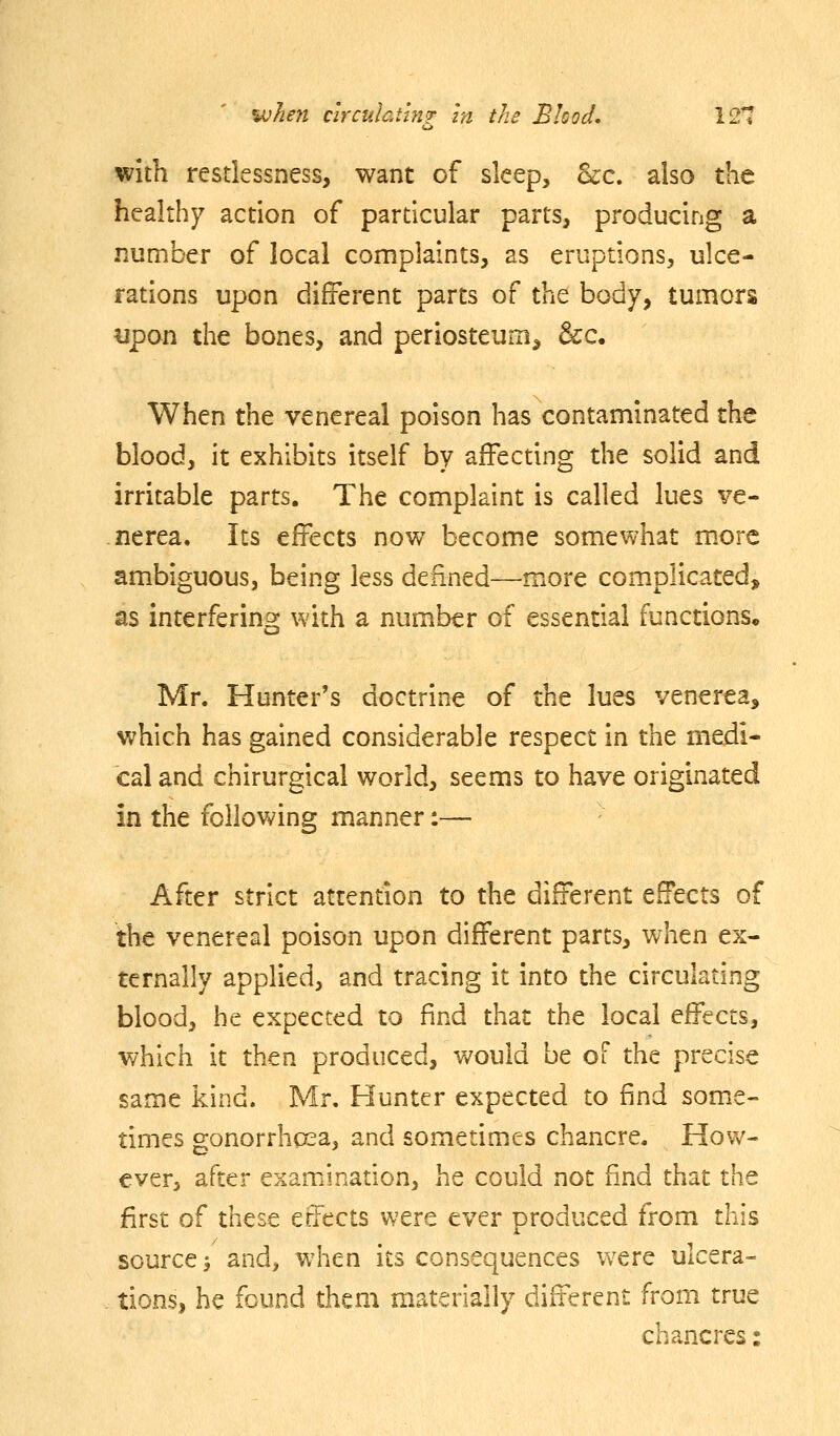with restlessness, want of sleep, Scc. also the healthy action of particular parts, producing a number of local complaints, as eruptions, ulce- rations upon different parts of the body, tumors upon the bones, and periosteum^ &c. When the venereal poison has contaminated the blood, it exhibits itself by affecting the solid and irritable parts. The complaint is called lues ve- nerea. Its effects now become somewhat more ambiguous, being less defined—more complicated, as interfering with a number of essential functions. Mr. Hunter's doctrine of the lues venerea, which has gained considerable respect in the medi- cal and chirurgical world, seems to have originated in the follovv^ing manner:— After strict attention to the different effects of the venereal poison upon different parts, when ex- ternally applied, and tracing it into the circulating blood, he expected to find that the local effects, which it then produced, v/ould be of the precise same kind. Mr, Hunter expected to find some- times gonorrhoea, and sometimes chancre. How- ever, after examination, he could not find that the first of these effects were ever produced from this source^ and, when its consequences were ulcera- tions, he found them materially different from true chancres: