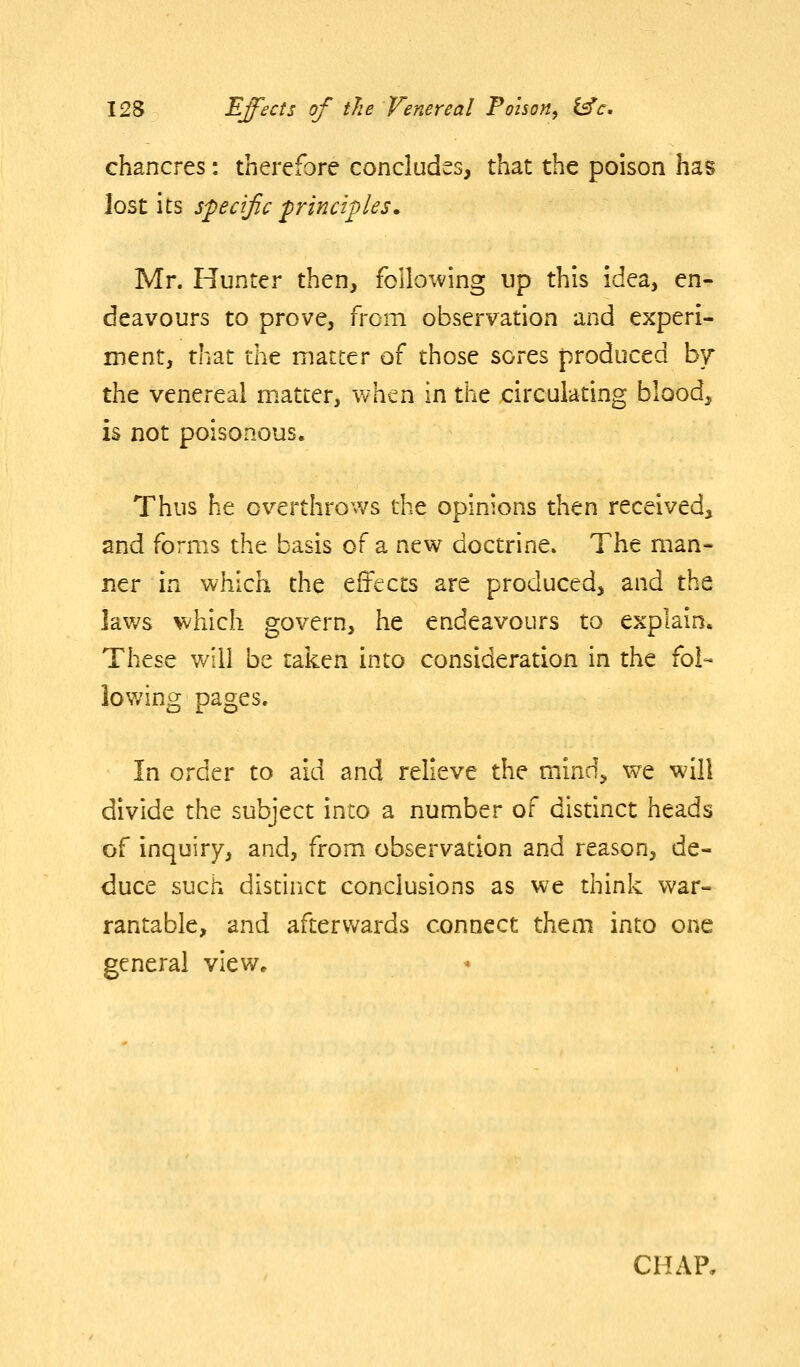 chancres: therefore concludes, that the poison has lost its specific principles. Mr. Hunter then, following up this idea, en- deavours to prove, from observation and experi- ment, that tht matter of those sores produced b7 the venereal matter, when in the circulating blood, is not poisonous. Thus he overthrows the opinions then received, and forms the basis of a new doctrine. The man- ner in which the effects are produced, and the laws which govern, he endeavours to explain. These will be taken into consideration in the fol- lowing pages. In order to aid and relieve the mind, we will divide the subject into a number of distinct heads of inquiry, and, from observation and reason, de- duce such distinct conclusions as we think war- rantable, and afterwards connect them into one general view. CHAP,