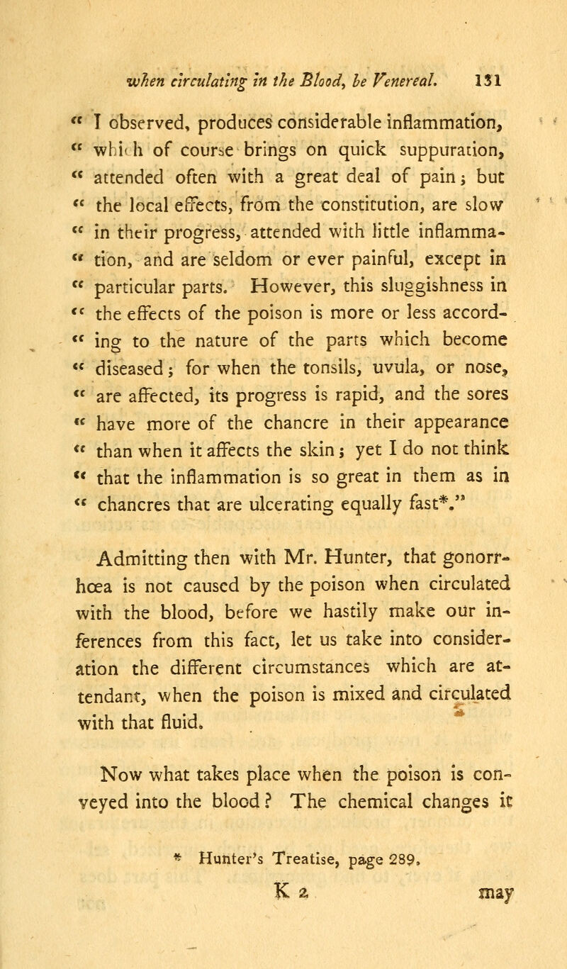  ! observed, produces considerable inflammation, *^ which of course brings on quick suppuration,  attended often with a great deal of pain -, but *« the local eiTects, from the constitution, are slow  in their progress, attended with little inflamma« «* tion, and are seldom or ever painful, except in  particular parts. However, this sluggishness in *^ the effects of the poison is more or less accord-  ing to the nature of the parts which become  diseased; for when the tonsils, uvula, or nose, *' are affected, its progress is rapid, and the sores « have more of the chancre in their appearance  than when it affects the skin 5 yet I do not think ** that the inflammation is so great in them as in  chancres that are ulcerating equally fast*. Admitting then with Mr. Hunter, that gonorr- hoea is not caused by the poison when circulated with the blood, before we hastily make our in- ferences from this fact, let us take into consider- ation the different circumstances which are at- tendant, when the poison is mixed and circulated with that fluid* Now what takes place when the poison is con- veyed into the blood ? The chemical changes it * Huhter^s Treatise, page 289. K 2, jnay