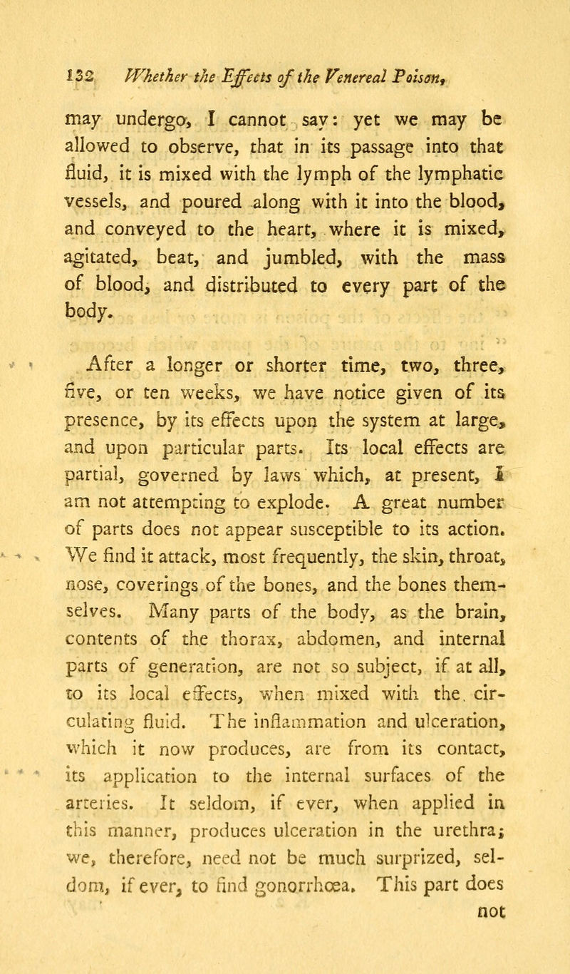 may underga, I cannot say: yet we may be allowed to observe, that in its passage into that fluid, it is mixed with the lymph of the lymphatic vessels, and poured along with it into the blood, and conveyed to the heart, where it is mixed, agitated, beat, and jumbled, with the mass of blood, and distributed to every part of the body. After a longer or shorter time, two, three, Hve, or ten weeks, we have notice given of its presence, by its effects upon the system at large, and upon particular parts. Its local effects are partial, governed hy laws which, at present, i am not attempting to explode. A great number of parts does not appear susceptible to its action. We find it attack, most frequently, the skin, throat, nose, coverings of the bones, and the bones them- selves. Many parts of the body, as the brain, contents of the thorax, abdomen, and internal parts of generation, are not so subject, if at all, to its local ejects, when mixed with the, cir- culating fluid. The inflammation and ulceration, which it now produces, are from its contact, its application to the internal surfaces of the arteries. It seldom, if ever, when applied in this manner, produces ulceration in the urethra; we, therefore, need not be much surprized, sel- dom, if ever, to find gonorrhoea. This part does not