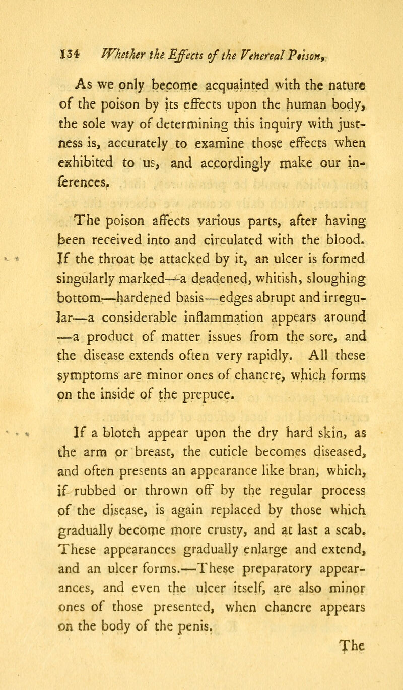 As we only become acquainted with the nature of the poison by its effects upon the human body, the sole way of determining this inquiry with just- ness is, accurately to examine those effects when exhibited to us, and accordingly make our in- ferences. The poison affects various parts, after having been received into and circulated with the blood, Jf the throat be attacked by it, an ulcer is formed singularly marked-^-a deadened, whitish, sloughing bottom—hardened basis—edges abrupt and irregu- lar—a considerable inflammation appears around •—a product of matter issues from the sore, and the disease extends often very rapidly. All these symptoms are minor ones of chancre, which forms on the inside of the prepuce. If a blotch appear upon the dry hard skin, as the arm or breast, the cuticle becomes diseased, and often presents an appearance like bran, which, if rubbed or thrown off by the regular process of the disease, is again replaced by those which gradually becotne more crusty, and at last a scab. These appearances gradually enlarge and extend, and an ulcer forms.—These preparatory appear- ances, and even the ulcer itself, are also minor ones of those presented, when chancre appears on the body of the penis. The