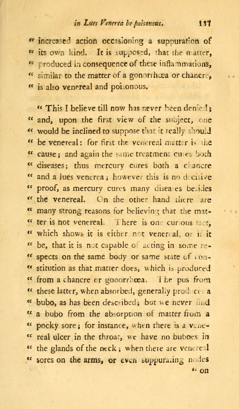 **• increased action occasioning a suppuraHon of  its own kind. It is i.uppcssd, rhat tiie rratttr, *' produced in consequence of these infla-nmacions, '^ similar to the matter of a gonorrhoea or chancre, ** is also venereal and poisonaus»  This I believe till now has never been denied;  and, upon the first view of the subject, cue  would be inclined to suppose that k really should  be venereal: for Firiit the venereal m^ttr i> she  cause; and again the Sdine treatment cunct both *^ diseases; thus mercury cures both a chancre  and a lues venerea i howeve. this is no dci^i^^e *^ proof> as mercury cures many disea es besides *^ the venereal. On the other hand there are ** many strong reasons for believing; that the mat-  ter is not venereal. I here is on cur ous ■::!:, *^ which shows it is either nt venenal, o: h it  be, that it is n:t capable of acdng in soixe re- *' spects on the same body or same state of v on- ^' stitudon as that matter does, which i.s uroduced  from a chancre or gonorrhoea. 1 he pus frorn  these latter, when absorbed, generally pro i ce a ** bubo, as has been descibed; but ue never .aid a bubo from the absorption of matter from a  pocky sore; for instance, v^hen there ss a vcijc-  real ulcer in the throar, ve have no buboes in  the glands of the ntck; when tfjere aic vencre-l  sores on the arms, or even buppuradng n-des *• on