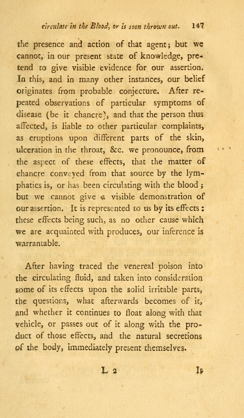 the presence and action of that agent; but we cannot, in our present state of knowledge, pre-* tend to give visible evidence for our assertion. In this, and in many other instances, our belief originates from probable conjecture. After re- peated observations of particular symptoms of disease (be it chancre^, and that the person thus affected, is liable to other particular complaints, as eruptions upon different parts of the skin, ulceration in the throat, &:c. we pronounce, from the aspect of these effects, that the matter of chancre conveyed from that source by the lym- phatics is, or has been circulating with the blood ; but we cannot give a visible demonstration of our assertion. It is represented to us by its effects: these effects being such, as no other cause which we are acquainted with produces, our inference is warrantable. After having traced the venereal poison into the circulating fluid, and taken into consideration some of its effects upon the solid irritable parts, the questions, what afterwards becomes of it, and whether it continues to float along with that vehicle, or passes out of it along with the pro- duct of those effects, and the natural secretions of the body, immediately present themselves. L 2 I>