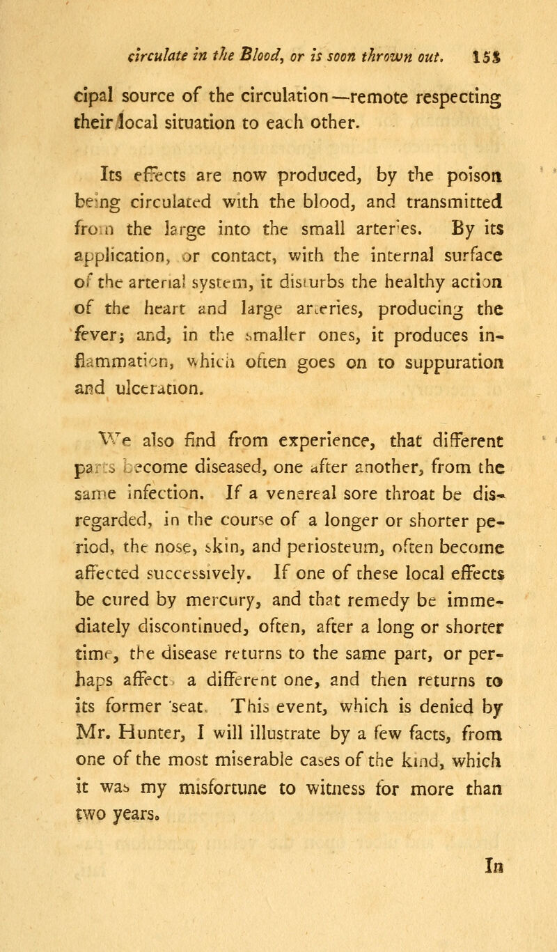 cipal source of the circulation —remote respecting their local situation to each other. Its effects are now produced, by the poison being circulated with the blood, and transmitted from the large into the small arter'es. By its application, or contact, with the internal surface of the arterial system, it disturbs the healthy acfi'jn of the heart and large arteries, producing the fever; and, in the smaller ones, it produces in- flammation, v^hicii often goes on to suppuration and ulceration. We also find from experience, that different parts become diseased, one itfter another, from the same infection. If a venereal sore throat be dis- regarded, in the course of a longer or shorter pe- riod, the nose, bkin, and periosteum, often become affected successively. If one of these local effects be cured by mercury, and that remedy be imme- diately discontinued, often, after a long or shorter timt, the disease returns to the same part, or per- haps affect- a different one, and then returns to its former seat. This event, which is denied by- Mr. Hunter, I will illustrate by a few facts, from one of the most miserable ca^es of the kind, which it wab my misfortune to witness for more than ;wo years. In