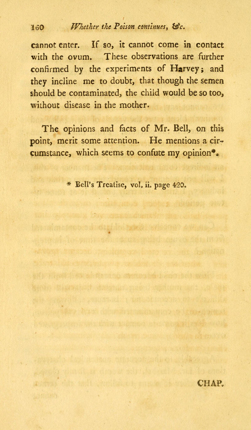 cannot enter. If so, it cannot come in contact with the ovum. These observations are further confirmed by the experiments of Harvey; and they incline me to doubt, that though the semen should be contaminated, the child would be so too, without disease in the mother. The opinions and facts of Mr. Bell, on this point, merit some attention. He mentions a cir« cumstance, which seems to confute my opinion*. * Bell's Treatise, vol. ii. page 420« CHAP.