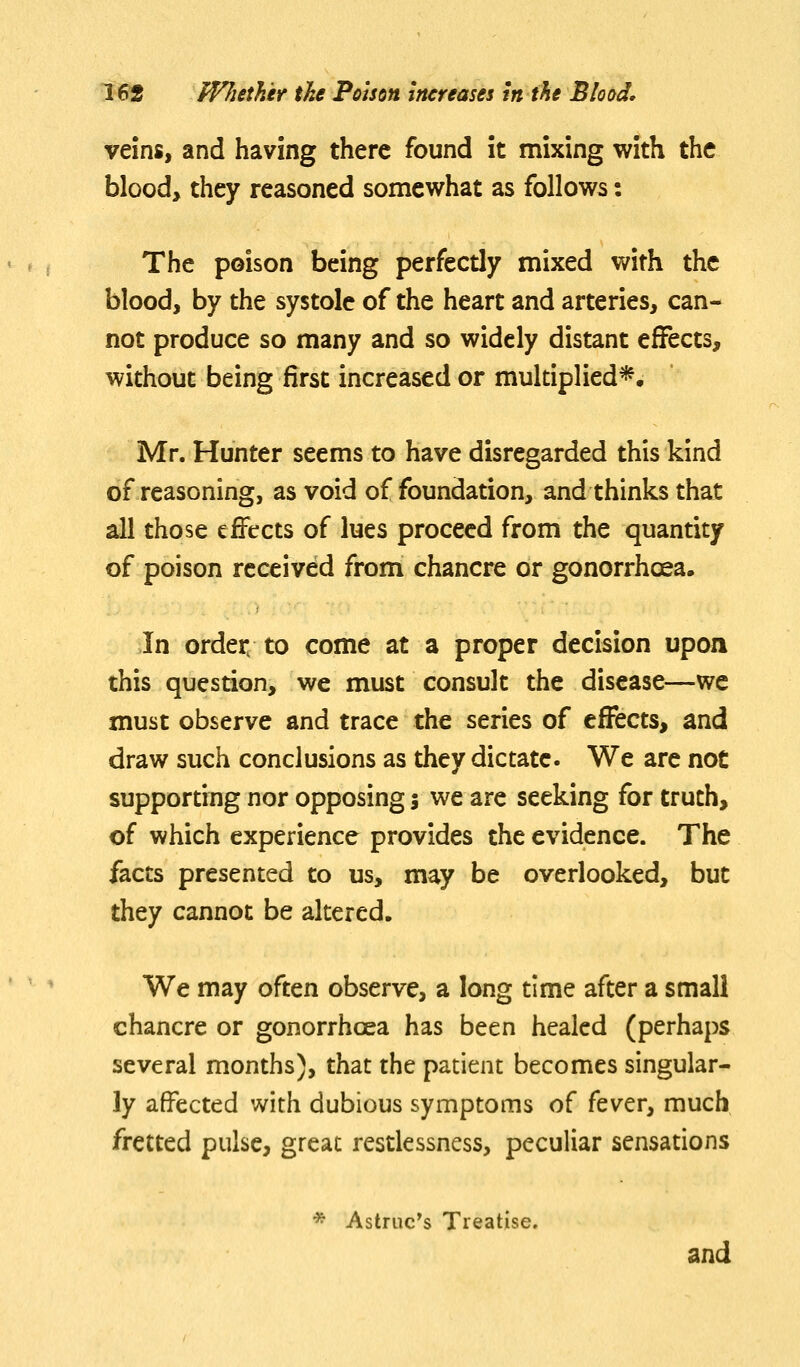 veins, and having there found it mixing with the blood, they reasoned somewhat as follows: The poison being perfectly mixed with the blood, by the systole of the heart and arteries, can- not produce so many and so widely distant effects, without being first increased or multiplied*. Mr. Hunter seems to have disregarded this kind of reasoning, as void of foundation, and thinks that all those effects of lues proceed from the quantity of poison received from chancre or gonorrhoea. In order to come at a proper decision upon this question, we must consult the disease—we must observe and trace the series of effects, and draw such conclusions as they dictate. We are not supporting nor opposing 5 we are seeking for truth, of which experience provides the evidence. The facts presented to us, may be overlooked, but they cannot be altered. We may often observe, a long time after a small chancre or gonorrhoea has been healed (perhaps several months), that the patient becomes singular- ly affected with dubious symptoms of fever, much fretted pulse, great restlessness, peculiar sensations * Astruc's Treatise. and